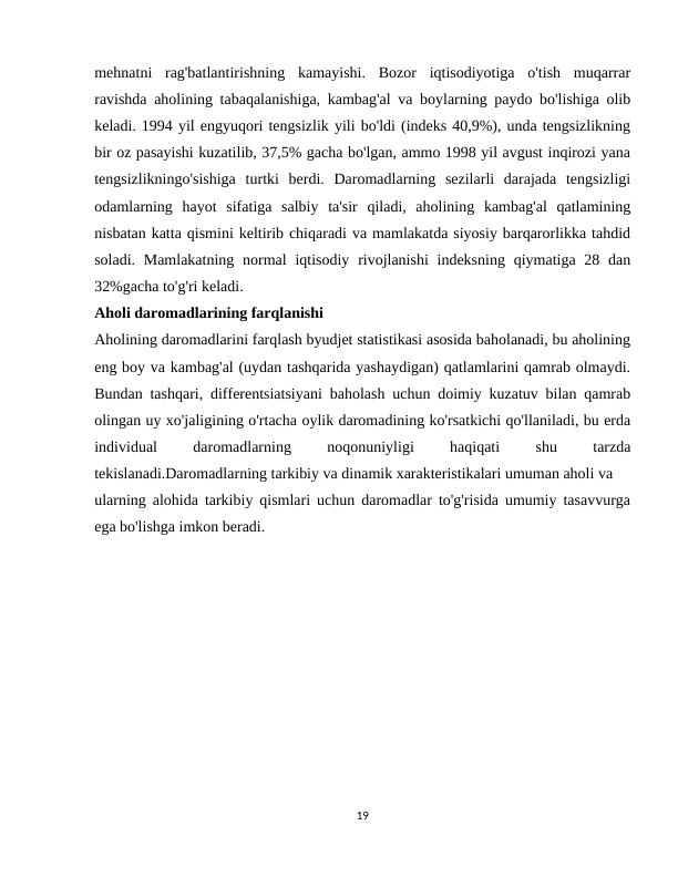 mehnatni  rag'batlantirishning  kamayishi.  Bozor  iqtisodiyotiga  o'tish  muqarrar
ravishda aholining tabaqalanishiga, kambag'al va boylarning paydo bo'lishiga olib
keladi. 1994 yil engyuqori tengsizlik yili bo'ldi (indeks 40,9%), unda tengsizlikning
bir oz pasayishi kuzatilib, 37,5% gacha bo'lgan, ammo 1998 yil avgust inqirozi yana
tengsizlikningo'sishiga  turtki  berdi.  Daromadlarning  sezilarli  darajada  tengsizligi
odamlarning  hayot  sifatiga  salbiy  ta'sir  qiladi,  aholining  kambag'al  qatlamining
nisbatan katta qismini keltirib chiqaradi va mamlakatda siyosiy barqarorlikka tahdid
soladi. Mamlakatning  normal  iqtisodiy  rivojlanishi  indeksning  qiymatiga 28 dan
32%gacha to'g'ri keladi.
Aholi daromadlarining farqlanishi
Aholining daromadlarini farqlash byudjet statistikasi asosida baholanadi, bu aholining
eng boy va kambag'al (uydan tashqarida yashaydigan) qatlamlarini qamrab olmaydi.
Bundan tashqari, differentsiatsiyani baholash uchun doimiy kuzatuv bilan qamrab
olingan uy xo'jaligining o'rtacha oylik daromadining ko'rsatkichi qo'llaniladi, bu erda
individual
 
daromadlarning
 
noqonuniyligi
 
haqiqati
 
shu
 
tarzda
tekislanadi.Daromadlarning tarkibiy va dinamik xarakteristikalari umuman aholi va
ularning alohida tarkibiy qismlari uchun daromadlar to'g'risida umumiy tasavvurga
ega bo'lishga imkon beradi.
19
