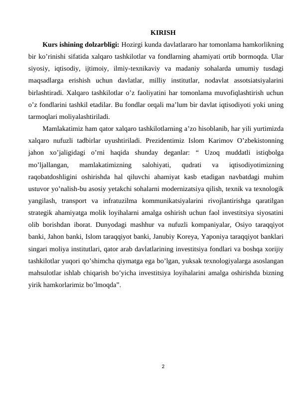 KIRISH
Kurs ishining dolzarbligi: Hozirgi kunda davlatlararo har tomonlama hamkorlikning
bir ko’rinishi sifatida xalqaro tashkilotlar va fondlarning ahamiyati ortib bormoqda. Ular
siyosiy,  iqtisodiy,  ijtimoiy,  ilmiy-texnikaviy  va  madaniy  sohalarda  umumiy  tusdagi
maqsadlarga  erishish  uchun  davlatlar,  milliy  institutlar,  nodavlat  assotsiatsiyalarini
birlashtiradi. Xalqaro tashkilotlar o’z faoliyatini har tomonlama muvofiqlashtirish uchun
o’z fondlarini tashkil etadilar. Bu fondlar orqali ma’lum bir davlat iqtisodiyoti yoki uning
tarmoqlari moliyalashtiriladi.
Mamlakatimiz ham qator xalqaro tashkilotlarning a’zo hisoblanib, har yili yurtimizda
xalqaro  nufuzli  tadbirlar  uyushtiriladi.  Prezidentimiz  Islom  Karimov  O’zbekistonning
jahon  xo’jaligidagi  o’rni  haqida  shunday  deganlar:  “  Uzoq  muddatli  istiqbolga
mo’ljallangan,  mamlakatimizning  salohiyati,  qudrati  va  iqtisodiyotimizning
raqobatdoshligini  oshirishda  hal  qiluvchi  ahamiyat  kasb  etadigan  navbatdagi  muhim
ustuvor yo’nalish-bu asosiy yetakchi sohalarni modernizatsiya qilish, texnik va texnologik
yangilash,  transport  va  infratuzilma  kommunikatsiyalarini  rivojlantirishga  qaratilgan
strategik ahamiyatga molik loyihalarni amalga oshirish uchun faol investitsiya siyosatini
olib borishdan iborat. Dunyodagi mashhur va nufuzli kompaniyalar, Osiyo taraqqiyot
banki, Jahon banki, Islom taraqqiyot banki, Janubiy Koreya, Yaponiya taraqqiyot banklari
singari moliya institutlari, qator arab davlatlarining investitsiya fondlari va boshqa xorijiy
tashkilotlar yuqori qo’shimcha qiymatga ega bo’lgan, yuksak texnologiyalarga asoslangan
mahsulotlar ishlab chiqarish bo’yicha investitsiya loyihalarini amalga oshirishda bizning
yirik hamkorlarimiz bo’lmoqda”.
        
2
