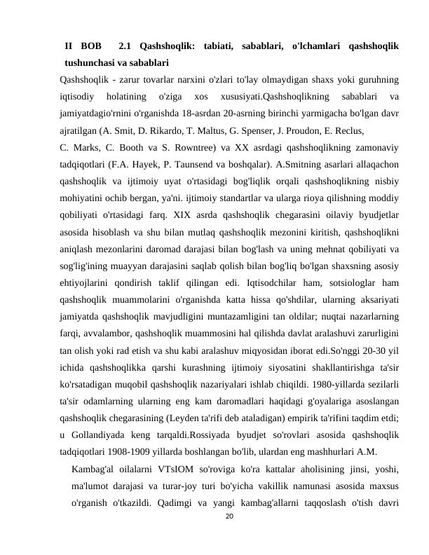 II  BOB   2.1  Qashshoqlik:  tabiati,  sabablari,  o'lchamlari  qashshoqlik
tushunchasi va sabablari
Qashshoqlik - zarur tovarlar narxini o'zlari to'lay olmaydigan shaxs yoki guruhning
iqtisodiy  holatining  o'ziga  xos  xususiyati.Qashshoqlikning  sabablari  va
jamiyatdagio'rnini o'rganishda 18-asrdan 20-asrning birinchi yarmigacha bo'lgan davr
ajratilgan (A. Smit, D. Rikardo, T. Maltus, G. Spenser, J. Proudon, E. Reclus,
C. Marks, C. Booth va S. Rowntree) va XX asrdagi qashshoqlikning zamonaviy
tadqiqotlari (F.A. Hayek, P. Taunsend va boshqalar). A.Smitning asarlari allaqachon
qashshoqlik  va  ijtimoiy  uyat  o'rtasidagi  bog'liqlik  orqali  qashshoqlikning  nisbiy
mohiyatini ochib bergan, ya'ni. ijtimoiy standartlar va ularga rioya qilishning moddiy
qobiliyati  o'rtasidagi  farq.  XIX  asrda  qashshoqlik  chegarasini  oilaviy  byudjetlar
asosida hisoblash va shu bilan mutlaq qashshoqlik mezonini kiritish, qashshoqlikni
aniqlash mezonlarini daromad darajasi bilan bog'lash va uning mehnat qobiliyati va
sog'lig'ining muayyan darajasini saqlab qolish bilan bog'liq bo'lgan shaxsning asosiy
ehtiyojlarini  qondirish  taklif  qilingan  edi.  Iqtisodchilar  ham,  sotsiologlar  ham
qashshoqlik  muammolarini  o'rganishda  katta  hissa  qo'shdilar,  ularning  aksariyati
jamiyatda qashshoqlik mavjudligini muntazamligini tan oldilar; nuqtai nazarlarning
farqi, avvalambor, qashshoqlik muammosini hal qilishda davlat aralashuvi zarurligini
tan olish yoki rad etish va shu kabi aralashuv miqyosidan iborat edi.So'nggi 20-30 yil
ichida  qashshoqlikka  qarshi  kurashning  ijtimoiy  siyosatini  shakllantirishga  ta'sir
ko'rsatadigan muqobil qashshoqlik nazariyalari ishlab chiqildi. 1980-yillarda sezilarli
ta'sir odamlarning ularning eng kam daromadlari haqidagi g'oyalariga asoslangan
qashshoqlik chegarasining (Leyden ta'rifi deb ataladigan) empirik ta'rifini taqdim etdi;
u  Gollandiyada  keng  tarqaldi.Rossiyada  byudjet  so'rovlari  asosida  qashshoqlik
tadqiqotlari 1908-1909 yillarda boshlangan bo'lib, ulardan eng mashhurlari A.M.
Kambag'al  oilalarni  VTsIOM  so'roviga  ko'ra  kattalar  aholisining  jinsi,  yoshi,
ma'lumot darajasi va turar-joy turi bo'yicha vakillik namunasi asosida maxsus
o'rganish  o'tkazildi.  Qadimgi  va  yangi  kambag'allarni  taqqoslash  o'tish  davri
20
