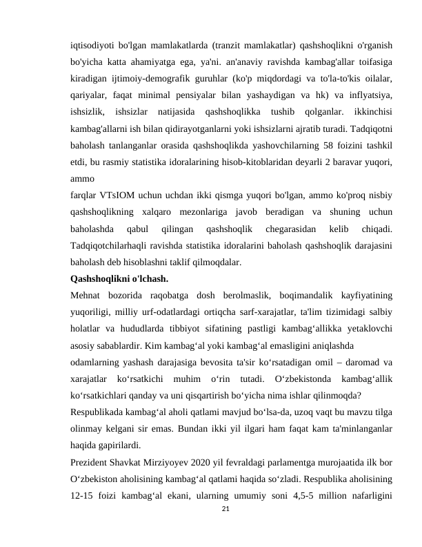 iqtisodiyoti bo'lgan mamlakatlarda (tranzit mamlakatlar) qashshoqlikni o'rganish
bo'yicha katta ahamiyatga ega, ya'ni. an'anaviy ravishda kambag'allar toifasiga
kiradigan ijtimoiy-demografik guruhlar (ko'p miqdordagi va to'la-to'kis oilalar,
qariyalar,  faqat  minimal  pensiyalar  bilan  yashaydigan  va  hk)  va  inflyatsiya,
ishsizlik,  ishsizlar  natijasida  qashshoqlikka  tushib  qolganlar.  ikkinchisi
kambag'allarni ish bilan qidirayotganlarni yoki ishsizlarni ajratib turadi. Tadqiqotni
baholash tanlanganlar orasida qashshoqlikda yashovchilarning 58 foizini tashkil
etdi, bu rasmiy statistika idoralarining hisob-kitoblaridan deyarli 2 baravar yuqori,
ammo
farqlar VTsIOM uchun uchdan ikki qismga yuqori bo'lgan, ammo ko'proq nisbiy
qashshoqlikning  xalqaro  mezonlariga  javob  beradigan  va  shuning  uchun
baholashda  qabul  qilingan  qashshoqlik  chegarasidan  kelib  chiqadi.
Tadqiqotchilarhaqli ravishda statistika idoralarini baholash qashshoqlik darajasini
baholash deb hisoblashni taklif qilmoqdalar.
Qashshoqlikni o'lchash.
Mehnat  bozorida  raqobatga  dosh  berolmaslik,  boqimandalik  kayfiyatining
yuqoriligi, milliy urf-odatlardagi ortiqcha sarf-xarajatlar, ta'lim tizimidagi salbiy
holatlar  va  hududlarda  tibbiyot  sifatining  pastligi  kambag‘allikka  yetaklovchi
asosiy sabablardir. Kim kambag‘al yoki kambag‘al emasligini aniqlashda
odamlarning yashash darajasiga bevosita ta'sir ko‘rsatadigan omil – daromad va
xarajatlar  ko‘rsatkichi  muhim  o‘rin  tutadi.  O‘zbekistonda  kambag‘allik
ko‘rsatkichlari qanday va uni qisqartirish bo‘yicha nima ishlar qilinmoqda?
Respublikada kambag‘al aholi qatlami mavjud bo‘lsa-da, uzoq vaqt bu mavzu tilga
olinmay kelgani sir emas. Bundan ikki yil ilgari ham faqat kam ta'minlanganlar
haqida gapirilardi.
Prezident Shavkat Mirziyoyev 2020 yil fevraldagi parlamentga murojaatida ilk bor
O‘zbekiston aholisining kambag‘al qatlami haqida so‘zladi. Respublika aholisining
12-15  foizi  kambag‘al  ekani,  ularning  umumiy  soni  4,5-5  million  nafarligini
21
