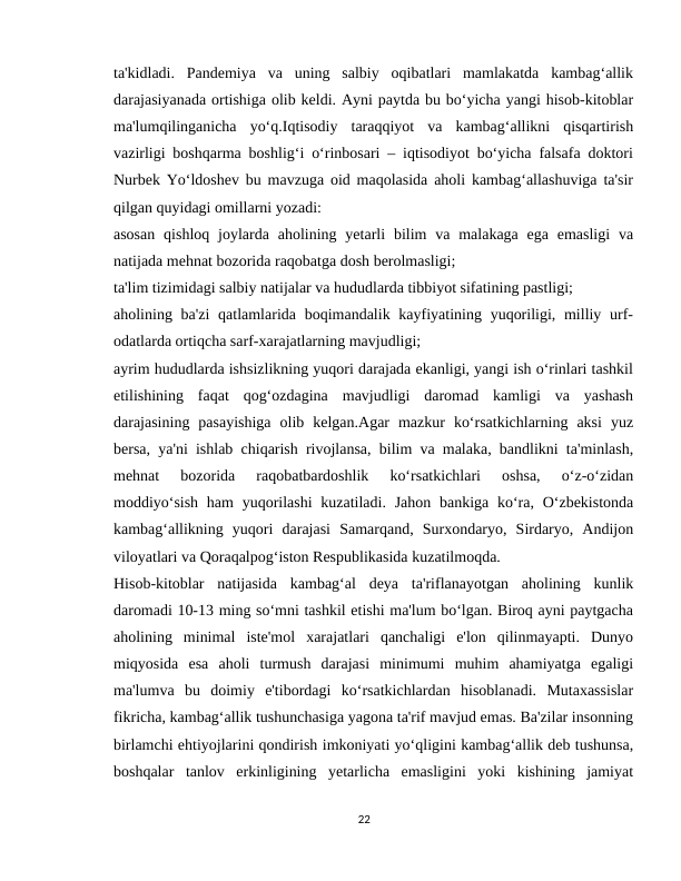 ta'kidladi.  Pandemiya  va  uning  salbiy  oqibatlari  mamlakatda  kambag‘allik
darajasiyanada ortishiga olib keldi. Ayni paytda bu bo‘yicha yangi hisob-kitoblar
ma'lumqilinganicha  yo‘q.Iqtisodiy  taraqqiyot  va  kambag‘allikni  qisqartirish
vazirligi boshqarma boshlig‘i o‘rinbosari – iqtisodiyot bo‘yicha falsafa doktori
Nurbek Yo‘ldoshev bu mavzuga oid maqolasida aholi kambag‘allashuviga ta'sir
qilgan quyidagi omillarni yozadi:
asosan  qishloq  joylarda  aholining  yetarli  bilim  va  malakaga  ega  emasligi  va
natijada mehnat bozorida raqobatga dosh berolmasligi;
ta'lim tizimidagi salbiy natijalar va hududlarda tibbiyot sifatining pastligi;
aholining ba'zi  qatlamlarida boqimandalik kayfiyatining yuqoriligi, milliy urf-
odatlarda ortiqcha sarf-xarajatlarning mavjudligi;
ayrim hududlarda ishsizlikning yuqori darajada ekanligi, yangi ish o‘rinlari tashkil
etilishining  faqat  qog‘ozdagina  mavjudligi  daromad  kamligi  va  yashash
darajasining  pasayishiga  olib  kelgan.Agar  mazkur  ko‘rsatkichlarning  aksi  yuz
bersa, ya'ni ishlab chiqarish rivojlansa, bilim va malaka, bandlikni ta'minlash,
mehnat  bozorida  raqobatbardoshlik  ko‘rsatkichlari  oshsa,  o‘z-o‘zidan
moddiyo‘sish  ham  yuqorilashi  kuzatiladi. Jahon  bankiga ko‘ra,  O‘zbekistonda
kambag‘allikning  yuqori  darajasi  Samarqand,  Surxondaryo,  Sirdaryo,  Andijon
viloyatlari va Qoraqalpog‘iston Respublikasida kuzatilmoqda.
Hisob-kitoblar  natijasida  kambag‘al  deya  ta'riflanayotgan  aholining  kunlik
daromadi 10-13 ming so‘mni tashkil etishi ma'lum bo‘lgan. Biroq ayni paytgacha
aholining  minimal  iste'mol  xarajatlari  qanchaligi  e'lon  qilinmayapti.  Dunyo
miqyosida  esa  aholi  turmush  darajasi  minimumi  muhim  ahamiyatga  egaligi
ma'lumva  bu  doimiy  e'tibordagi  ko‘rsatkichlardan  hisoblanadi.  Mutaxassislar
fikricha, kambag‘allik tushunchasiga yagona ta'rif mavjud emas. Ba'zilar insonning
birlamchi ehtiyojlarini qondirish imkoniyati yo‘qligini kambag‘allik deb tushunsa,
boshqalar  tanlov  erkinligining  yetarlicha  emasligini  yoki  kishining  jamiyat
22
