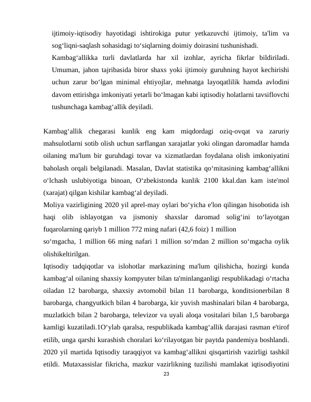 ijtimoiy-iqtisodiy  hayotidagi  ishtirokiga  putur  yetkazuvchi  ijtimoiy,  ta'lim  va
sog‘liqni-saqlash sohasidagi to‘siqlarning doimiy doirasini tushunishadi.
Kambag‘allikka  turli  davlatlarda  har  xil  izohlar,  ayricha  fikrlar  bildiriladi.
Umuman, jahon tajribasida biror shaxs yoki ijtimoiy guruhning hayot kechirishi
uchun zarur bo‘lgan minimal ehtiyojlar, mehnatga layoqatlilik hamda avlodini
davom ettirishga imkoniyati yetarli bo‘lmagan kabi iqtisodiy holatlarni tavsiflovchi
tushunchaga kambag‘allik deyiladi.
Kambag‘allik  chegarasi  kunlik  eng  kam  miqdordagi  oziq-ovqat  va  zaruriy
mahsulotlarni sotib olish uchun sarflangan xarajatlar yoki olingan daromadlar hamda
oilaning ma'lum bir guruhdagi tovar va xizmatlardan foydalana olish imkoniyatini
baholash orqali belgilanadi. Masalan, Davlat statistika qo‘mitasining kambag‘allikni
o‘lchash  uslubiyotiga  binoan,  O‘zbekistonda  kunlik  2100  kkal.dan  kam  iste'mol
(xarajat) qilgan kishilar kambag‘al deyiladi.
Moliya vazirligining 2020 yil aprel-may oylari bo‘yicha e'lon qilingan hisobotida ish
haqi  olib  ishlayotgan  va  jismoniy  shaxslar  daromad  solig‘ini  to‘layotgan
fuqarolarning qariyb 1 million 772 ming nafari (42,6 foiz) 1 million
so‘mgacha, 1 million 66 ming nafari 1 million so‘mdan 2 million so‘mgacha oylik
olishikeltirilgan.
Iqtisodiy  tadqiqotlar  va  islohotlar  markazining  ma'lum  qilishicha,  hozirgi  kunda
kambag‘al oilaning shaxsiy kompyuter bilan ta'minlanganligi respublikadagi o‘rtacha
oiladan 12 barobarga, shaxsiy avtomobil bilan 11 barobarga, konditsionerbilan 8
barobarga, changyutkich bilan 4 barobarga, kir yuvish mashinalari bilan 4 barobarga,
muzlatkich bilan 2 barobarga, televizor va uyali aloqa vositalari bilan 1,5 barobarga
kamligi kuzatiladi.1O‘ylab qaralsa, respublikada kambag‘allik darajasi rasman e'tirof
etilib, unga qarshi kurashish choralari ko‘rilayotgan bir paytda pandemiya boshlandi.
2020 yil martida Iqtisodiy taraqqiyot va kambag‘allikni qisqartirish vazirligi tashkil
etildi. Mutaxassislar fikricha, mazkur vazirlikning tuzilishi mamlakat iqtisodiyotini
23
