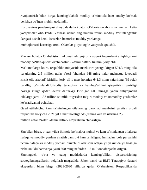 rivojlantirish bilan birga, kambag‘alaholi moddiy ta'minotida ham amaliy ko‘mak
berishga bo‘lgan muhim qadamdir.
Koronavirus pandemiyasi dunyo davlatlari qatori O‘zbekiston aholisi uchun ham katta
yo‘qotishlar olib keldi. Yashash uchun eng muhim resurs moddiy ta'minlanganlik
darajasi tushib ketdi. Ishsizlar, bemorlar, moddiy yordamga
muhtojlar safi karrasiga ortdi. Odamlar g‘oyat og‘ir vaziyatda qolishdi.
Mazkur holatda O‘zbekiston hukumati ehtiyoji o‘ta yuqori fuqarolarni aniqlab,ularni
moddiy qo‘llab-quvvatlovchi dastur – «temir daftar» tizimini joriy etdi.
Ma'lumotlarga ko‘ra, respublika miqyosida mazkur ro‘yxatga kirgan 594,3 ming oila
va ularning 2,5 million nafar a'zosi (shundan 648 ming nafar mehnatga layoqatli
ishsiz oila a'zolari) kiritilib, joriy yil 1 mart holatiga 641,3 ming nafarining (99 foiz)
bandligi  ta'minlandi.Iqtisodiy  taraqqiyot  va  kambag‘allikni  qisqartirish  vazirligi
hozirgi  kunga  qadar  «temir  daftar»ga  kiritilgan  600  mingga  yaqin  ehtiyojmand
oilalarga jami 1,37 trillion so‘mlik to‘g‘ridan to‘g‘ri moddiy va nomoddiy yordamlar
ko‘rsatilganini ochiqladi.
Qayd etilishicha, kam ta'minlangan oilalarning daromad manbaini yaratish orqali
respublika bo‘yicha 2021 yil 1 mart holatiga 515,9 ming oila va ularning 2,2
million nafar a'zolari «temir daftar» ro‘yxatidan chiqarilgan.
Shu bilan birga, o‘tgan yilda ijtimoiy ko‘makka muhtoj va kam ta'minlangan oilalarga
nafaqa va moddiy yordam ajratish qamrovi ham oshirilgan. Jumladan, bola parvarishi
uchun nafaqa va moddiy yordam oluvchi oilalar soni o‘tgan yil yakunida yil boshiga
nisbatan ikki baravarga, ya'ni 600 ming nafardan 1,2 millionnafargacha ortgan.
Shuningdek,  o‘rta  va  uzoq  muddatlarda  kambag‘allikni  qisqartirishning
strategikmaqsadlarini belgilash maqsadida, Jahon banki va BMT Taraqqiyot dasturi
ekspertlari  bilan  birga  «2021-2030  yillarga  qadar  O‘zbekiston  Respublikasida
24
