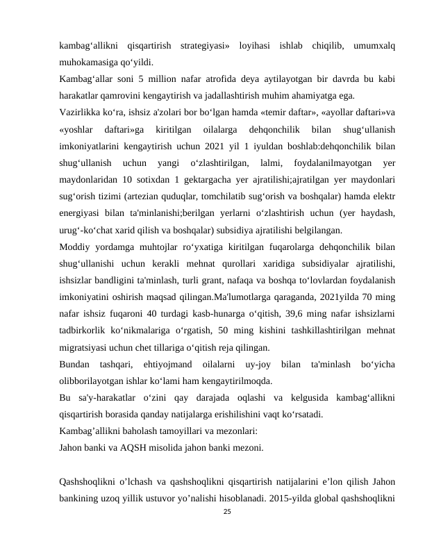kambag‘allikni  qisqartirish  strategiyasi»  loyihasi  ishlab  chiqilib,  umumxalq
muhokamasiga qo‘yildi.
Kambag‘allar soni 5 million nafar atrofida deya aytilayotgan bir davrda bu kabi
harakatlar qamrovini kengaytirish va jadallashtirish muhim ahamiyatga ega.
Vazirlikka ko‘ra, ishsiz a'zolari bor bo‘lgan hamda «temir daftar», «ayollar daftari»va
«yoshlar  daftari»ga  kiritilgan  oilalarga  dehqonchilik  bilan  shug‘ullanish
imkoniyatlarini kengaytirish uchun 2021 yil 1 iyuldan boshlab:dehqonchilik bilan
shug‘ullanish  uchun  yangi  o‘zlashtirilgan,  lalmi,  foydalanilmayotgan  yer
maydonlaridan 10 sotixdan 1 gektargacha yer ajratilishi;ajratilgan yer maydonlari
sug‘orish tizimi (artezian quduqlar, tomchilatib sug‘orish va boshqalar) hamda elektr
energiyasi  bilan  ta'minlanishi;berilgan  yerlarni  o‘zlashtirish  uchun  (yer  haydash,
urug‘-ko‘chat xarid qilish va boshqalar) subsidiya ajratilishi belgilangan.
Moddiy  yordamga  muhtojlar  ro‘yxatiga  kiritilgan  fuqarolarga dehqonchilik  bilan
shug‘ullanishi  uchun  kerakli  mehnat  qurollari  xaridiga  subsidiyalar  ajratilishi,
ishsizlar bandligini ta'minlash, turli grant, nafaqa va boshqa to‘lovlardan foydalanish
imkoniyatini oshirish maqsad qilingan.Ma'lumotlarga qaraganda, 2021yilda 70 ming
nafar ishsiz fuqaroni 40 turdagi kasb-hunarga o‘qitish, 39,6 ming nafar ishsizlarni
tadbirkorlik  ko‘nikmalariga  o‘rgatish,  50  ming  kishini  tashkillashtirilgan  mehnat
migratsiyasi uchun chet tillariga o‘qitish reja qilingan.
Bundan  tashqari,  ehtiyojmand  oilalarni  uy-joy  bilan  ta'minlash  bo‘yicha
olibborilayotgan ishlar ko‘lami ham kengaytirilmoqda.
Bu  sa'y-harakatlar  o‘zini  qay  darajada  oqlashi  va  kelgusida  kambag‘allikni
qisqartirish borasida qanday natijalarga erishilishini vaqt ko‘rsatadi.
Kambag’allikni baholash tamoyillari va mezonlari:
Jahon banki va AQSH misolida jahon banki mezoni.
Qashshoqlikni o’lchash va qashshoqlikni qisqartirish natijalarini e’lon qilish Jahon
bankining uzoq yillik ustuvor yo’nalishi hisoblanadi. 2015-yilda global qashshoqlikni
25
