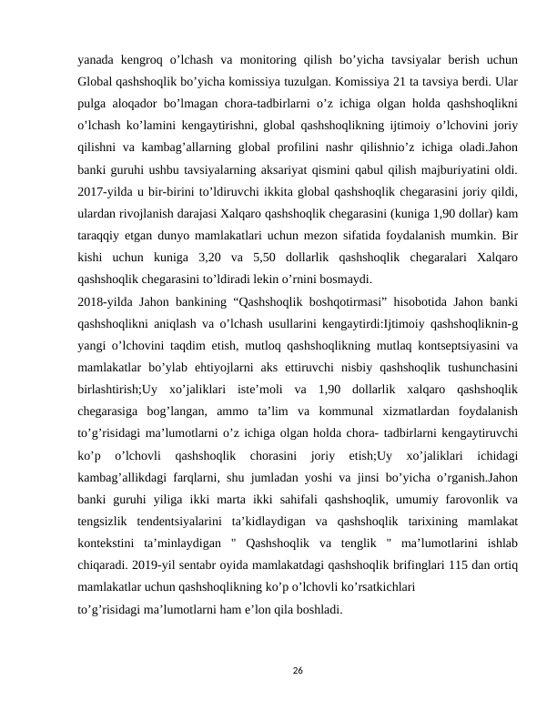 yanada  kengroq  o’lchash  va  monitoring  qilish  bo’yicha  tavsiyalar  berish  uchun
Global qashshoqlik bo’yicha komissiya tuzulgan. Komissiya 21 ta tavsiya berdi. Ular
pulga aloqador bo’lmagan chora-tadbirlarni o’z ichiga olgan holda qashshoqlikni
o’lchash ko’lamini kengaytirishni, global qashshoqlikning ijtimoiy o’lchovini joriy
qilishni va kambag’allarning global profilini  nashr  qilishnio’z ichiga oladi.Jahon
banki guruhi ushbu tavsiyalarning aksariyat qismini qabul qilish majburiyatini oldi.
2017-yilda u bir-birini to’ldiruvchi ikkita global qashshoqlik chegarasini joriy qildi,
ulardan rivojlanish darajasi Xalqaro qashshoqlik chegarasini (kuniga 1,90 dollar) kam
taraqqiy etgan dunyo mamlakatlari uchun mezon sifatida foydalanish mumkin. Bir
kishi  uchun  kuniga  3,20  va  5,50  dollarlik  qashshoqlik  chegaralari  Xalqaro
qashshoqlik chegarasini to’ldiradi lekin o’rnini bosmaydi.
2018-yilda Jahon bankining “Qashshoqlik boshqotirmasi” hisobotida Jahon banki
qashshoqlikni aniqlash va o’lchash usullarini kengaytirdi:Ijtimoiy qashshoqliknin-g
yangi o’lchovini taqdim etish, mutloq qashshoqlikning mutlaq kontseptsiyasini va
mamlakatlar  bo’ylab  ehtiyojlarni  aks  ettiruvchi  nisbiy  qashshoqlik  tushunchasini
birlashtirish;Uy  xo’jaliklari  iste’moli  va  1,90  dollarlik  xalqaro  qashshoqlik
chegarasiga  bog’langan,  ammo  ta’lim  va  kommunal  xizmatlardan  foydalanish
to’g’risidagi ma’lumotlarni o’z ichiga olgan holda chora- tadbirlarni kengaytiruvchi
ko’p  o’lchovli  qashshoqlik  chorasini  joriy  etish;Uy  xo’jaliklari  ichidagi
kambag’allikdagi farqlarni, shu jumladan yoshi va jinsi bo’yicha o’rganish.Jahon
banki  guruhi  yiliga  ikki  marta  ikki  sahifali  qashshoqlik,  umumiy  farovonlik  va
tengsizlik  tendentsiyalarini  ta’kidlaydigan  va  qashshoqlik  tarixining  mamlakat
kontekstini  ta’minlaydigan  "  Qashshoqlik  va  tenglik  "  ma’lumotlarini  ishlab
chiqaradi. 2019-yil sentabr oyida mamlakatdagi qashshoqlik brifinglari 115 dan ortiq
mamlakatlar uchun qashshoqlikning ko’p o’lchovli ko’rsatkichlari
to’g’risidagi ma’lumotlarni ham e’lon qila boshladi.
26
