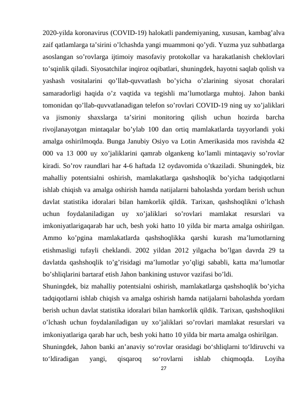 2020-yilda koronavirus (COVID-19) halokatli pandemiyaning, xususan, kambag’alva
zaif qatlamlarga ta’sirini o’lchashda yangi muammoni qo’ydi. Yuzma yuz suhbatlarga
asoslangan so’rovlarga ijtimoiy masofaviy protokollar va harakatlanish cheklovlari
to’sqinlik qiladi. Siyosatchilar inqiroz oqibatlari, shuningdek, hayotni saqlab qolish va
yashash  vositalarini  qo’llab-quvvatlash  bo’yicha  o’zlarining  siyosat  choralari
samaradorligi haqida o’z vaqtida va tegishli ma’lumotlarga muhtoj. Jahon banki
tomonidan qo’llab-quvvatlanadigan telefon so’rovlari COVID-19 ning uy xo’jaliklari
va  jismoniy  shaxslarga  ta’sirini  monitoring  qilish  uchun  hozirda  barcha
rivojlanayotgan mintaqalar bo’ylab 100 dan ortiq mamlakatlarda tayyorlandi yoki
amalga oshirilmoqda. Bunga Janubiy Osiyo va Lotin Amerikasida mos ravishda 42
000 va 13 000 uy xo’jaliklarini qamrab olgankeng ko’lamli mintaqaviy so’rovlar
kiradi. So’rov raundlari har 4-6 haftada 12 oydavomida o’tkaziladi. Shuningdek, biz
mahalliy  potentsialni  oshirish,  mamlakatlarga  qashshoqlik  bo’yicha  tadqiqotlarni
ishlab chiqish va amalga oshirish hamda natijalarni baholashda yordam berish uchun
davlat statistika idoralari bilan hamkorlik qildik. Tarixan, qashshoqlikni o’lchash
uchun  foydalaniladigan  uy  xo’jaliklari  so’rovlari  mamlakat  resurslari  va
imkoniyatlarigaqarab har uch, besh yoki hatto 10 yilda bir marta amalga oshirilgan.
Ammo  ko’pgina  mamlakatlarda  qashshoqlikka  qarshi  kurash  ma’lumotlarning
etishmasligi  tufayli  cheklandi.  2002 yildan  2012 yilgacha  bo’lgan davrda  29 ta
davlatda qashshoqlik to’g’risidagi ma’lumotlar yo’qligi sababli, katta ma’lumotlar
bo’shliqlarini bartaraf etish Jahon bankining ustuvor vazifasi bo’ldi.
Shuningdek, biz mahalliy potentsialni oshirish, mamlakatlarga qashshoqlik bo’yicha
tadqiqotlarni ishlab chiqish va amalga oshirish hamda natijalarni baholashda yordam
berish uchun davlat statistika idoralari bilan hamkorlik qildik. Tarixan, qashshoqlikni
o’lchash uchun foydalaniladigan uy xo’jaliklari so’rovlari mamlakat resurslari va
imkoniyatlariga qarab har uch, besh yoki hatto 10 yilda bir marta amalga oshirilgan.
Shuningdek, Jahon banki anʼanaviy soʻrovlar orasidagi boʻshliqlarni toʻldiruvchi va
toʻldiradigan  yangi,  qisqaroq  soʻrovlarni  ishlab  chiqmoqda.  Loyiha
27
