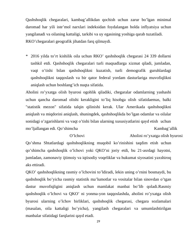 Qashshoqlik  chegaralari,  kambag’allikdan  qochish  uchun  zarur  bo’lgan  minimal
daromad har yili iste’mol narxlari indeksidan foydalangan holda inflyatsiya uchun
yangilanadi va oilaning kattaligi, tarkibi va uy egasining yoshiga qarab tuzatiladi.
RKO’chegaralari geografik jihatdan farq qilmaydi.
* 2016 yilda to’rt kishilik oila uchun RKO’ qashshoqlik chegarasi 24 339 dollarni
tashkil etdi. Qashshoqlik chegaralari turli maqsadlarga xizmat qiladi, jumladan,
vaqt  o’tishi  bilan  qashshoqlikni  kuzatish,  turli  demografik  guruhlardagi
qashshoqlikni taqqoslash va bir qator federal yordam dasturlariga muvofiqlikni
aniqlash uchun boshlang’ich nuqta sifatida.
Aholini ro’yxatga olish byurosi ogohlik qiladiki, chegaralar odamlarning yashashi
uchun qancha daromad olishi kerakligini to’liq hisobga olish sifatidaemas, balki
"statistik  mezon"  sifatida  talqin  qilinishi  kerak.  Ular  Amerikada  qashshoqlikni
aniqlash va miqdorini aniqlash, shuningdek, qashshoqlikda bo’lgan odamlar va oilalar
sonidagi o’zgarishlarni va vaqt o’tishi bilan ularning xususiyatlarini qayd etish uchun
mo’ljallangan edi. Qo’shimcha
Kambag’allik
O’lchovi
Aholini ro’yxatga olish byurosi 2
Qo’shma  Shtatlardagi  qashshoqlikning  muqobil  ko’rinishini  taqdim  etish  uchun
qo’shimcha qashshoqlik o’lchovi yoki QKO’ni joriy etdi, bu 21-asrdagi hayotni,
jumladan, zamonaviy ijtimoiy va iqtisodiy voqeliklar va hukumat siyosatini yaxshiroq
aks ettiradi.
QKO’ qashshoqlikning rasmiy o’lchovini to’ldiradi, lekin uning o’rnini bosmaydi, bu
qashshoqlik bo’yicha rasmiy statistik ma’lumotlar va vositalar bilan sinovdan o’tgan
dastur  muvofiqligini  aniqlash  uchun  mamlakat  manbai  bo’lib  qoladi.Rasmiy
qashshoqlik o’lchovi va QKO’ ni yonma-yon taqqoslashda, aholini ro’yxatga olish
byurosi  ularning  o’lchov  birliklari,  qashshoqlik  chegarasi,  chegara  sozlamalari
(masalan,  oila  kattaligi  bo’yicha),  yangilash  chegaralari  va  umumlashtirilgan
manbalar sifatidagi farqlarini qayd etadi.
29
