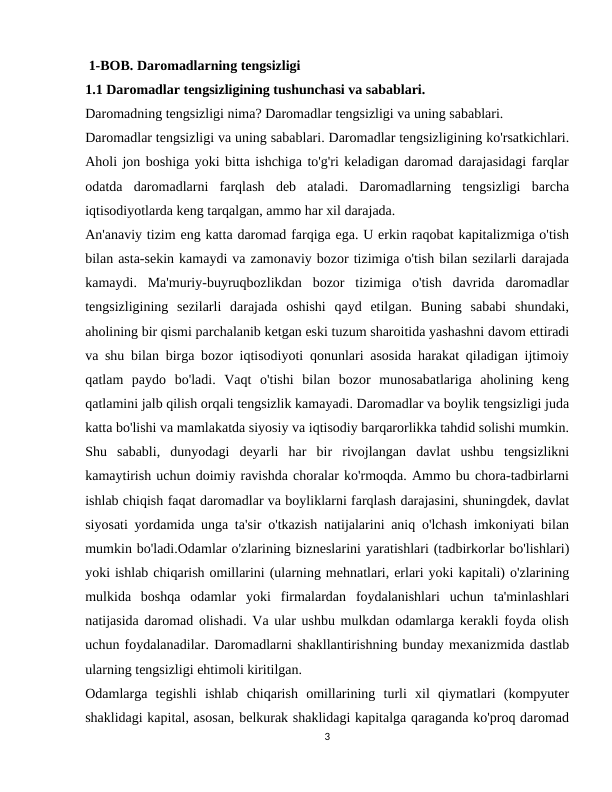  1-BOB. Daromadlarning tengsizligi     
1.1 Daromadlar tengsizligining tushunchasi va sabablari.
Daromadning tengsizligi nima? Daromadlar tengsizligi va uning sabablari.
Daromadlar tengsizligi va uning sabablari. Daromadlar tengsizligining ko'rsatkichlari.
Aholi jon boshiga yoki bitta ishchiga to'g'ri keladigan daromad darajasidagi farqlar
odatda  daromadlarni  farqlash  deb  ataladi.  Daromadlarning  tengsizligi  barcha
iqtisodiyotlarda keng tarqalgan, ammo har xil darajada.
An'anaviy tizim eng katta daromad farqiga ega. U erkin raqobat kapitalizmiga o'tish
bilan asta-sekin kamaydi va zamonaviy bozor tizimiga o'tish bilan sezilarli darajada
kamaydi.  Ma'muriy-buyruqbozlikdan  bozor  tizimiga  o'tish  davrida  daromadlar
tengsizligining  sezilarli  darajada  oshishi  qayd  etilgan.  Buning  sababi  shundaki,
aholining bir qismi parchalanib ketgan eski tuzum sharoitida yashashni davom ettiradi
va shu bilan birga bozor iqtisodiyoti qonunlari asosida harakat qiladigan ijtimoiy
qatlam  paydo  bo'ladi.  Vaqt  o'tishi  bilan  bozor  munosabatlariga  aholining  keng
qatlamini jalb qilish orqali tengsizlik kamayadi. Daromadlar va boylik tengsizligi juda
katta bo'lishi va mamlakatda siyosiy va iqtisodiy barqarorlikka tahdid solishi mumkin.
Shu  sababli,  dunyodagi  deyarli  har  bir  rivojlangan  davlat  ushbu  tengsizlikni
kamaytirish uchun doimiy ravishda choralar ko'rmoqda. Ammo bu chora-tadbirlarni
ishlab chiqish faqat daromadlar va boyliklarni farqlash darajasini, shuningdek, davlat
siyosati yordamida unga ta'sir o'tkazish natijalarini aniq o'lchash imkoniyati bilan
mumkin bo'ladi.Odamlar o'zlarining bizneslarini yaratishlari (tadbirkorlar bo'lishlari)
yoki ishlab chiqarish omillarini (ularning mehnatlari, erlari yoki kapitali) o'zlarining
mulkida  boshqa  odamlar  yoki  firmalardan  foydalanishlari  uchun  ta'minlashlari
natijasida daromad olishadi. Va ular ushbu mulkdan odamlarga kerakli foyda olish
uchun foydalanadilar. Daromadlarni shakllantirishning bunday mexanizmida dastlab
ularning tengsizligi ehtimoli kiritilgan.
Odamlarga  tegishli  ishlab  chiqarish  omillarining  turli  xil  qiymatlari  (kompyuter
shaklidagi kapital, asosan, belkurak shaklidagi kapitalga qaraganda ko'proq daromad
3
