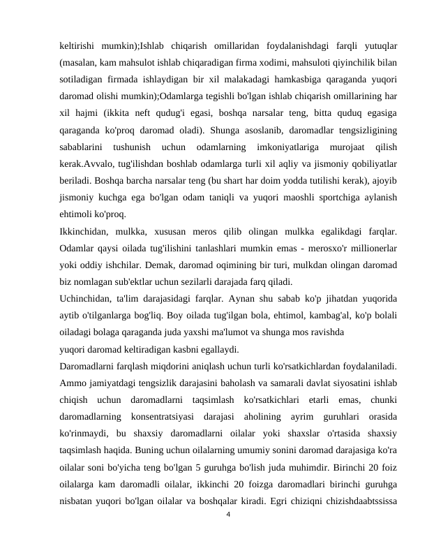 keltirishi  mumkin);Ishlab  chiqarish  omillaridan  foydalanishdagi  farqli  yutuqlar
(masalan, kam mahsulot ishlab chiqaradigan firma xodimi, mahsuloti qiyinchilik bilan
sotiladigan firmada ishlaydigan bir xil malakadagi hamkasbiga qaraganda yuqori
daromad olishi mumkin);Odamlarga tegishli bo'lgan ishlab chiqarish omillarining har
xil  hajmi  (ikkita  neft  qudug'i  egasi,  boshqa  narsalar  teng,  bitta  quduq  egasiga
qaraganda  ko'proq  daromad oladi). Shunga  asoslanib,  daromadlar  tengsizligining
sabablarini  tushunish  uchun  odamlarning  imkoniyatlariga  murojaat  qilish
kerak.Avvalo, tug'ilishdan boshlab odamlarga turli xil aqliy va jismoniy qobiliyatlar
beriladi. Boshqa barcha narsalar teng (bu shart har doim yodda tutilishi kerak), ajoyib
jismoniy kuchga ega bo'lgan odam taniqli va yuqori maoshli sportchiga aylanish
ehtimoli ko'proq.
Ikkinchidan,  mulkka,  xususan  meros  qilib  olingan  mulkka  egalikdagi  farqlar.
Odamlar qaysi oilada tug'ilishini tanlashlari mumkin emas - merosxo'r millionerlar
yoki oddiy ishchilar. Demak, daromad oqimining bir turi, mulkdan olingan daromad
biz nomlagan sub'ektlar uchun sezilarli darajada farq qiladi.
Uchinchidan, ta'lim darajasidagi farqlar. Aynan shu sabab ko'p jihatdan yuqorida
aytib o'tilganlarga bog'liq. Boy oilada tug'ilgan bola, ehtimol, kambag'al, ko'p bolali
oiladagi bolaga qaraganda juda yaxshi ma'lumot va shunga mos ravishda
yuqori daromad keltiradigan kasbni egallaydi.
Daromadlarni farqlash miqdorini aniqlash uchun turli ko'rsatkichlardan foydalaniladi.
Ammo jamiyatdagi tengsizlik darajasini baholash va samarali davlat siyosatini ishlab
chiqish  uchun  daromadlarni  taqsimlash  ko'rsatkichlari  etarli  emas,  chunki
daromadlarning  konsentratsiyasi  darajasi  aholining  ayrim  guruhlari  orasida
ko'rinmaydi,  bu  shaxsiy  daromadlarni  oilalar  yoki  shaxslar  o'rtasida  shaxsiy
taqsimlash haqida. Buning uchun oilalarning umumiy sonini daromad darajasiga ko'ra
oilalar soni bo'yicha teng bo'lgan 5 guruhga bo'lish juda muhimdir. Birinchi 20 foiz
oilalarga kam daromadli oilalar, ikkinchi 20 foizga daromadlari birinchi guruhga
nisbatan yuqori bo'lgan oilalar va boshqalar kiradi. Egri chiziqni chizishdaabtssissa
4
