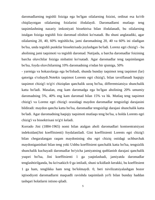 daromadlarning tegishli foiziga ega bo'lgan oilalarning foizini, ordinat esa ko'rib
chiqilayotgan  oilalarning  foizlarini  ifodalaydi.  Daromadlarni  mutlaqo  teng
taqsimlashning  nazariy  imkoniyati  bissektrisa  bilan  ifodalanadi,  bu  oilalarning
istalgan foiziga tegishli foiz daromad olishini ko'rsatadi. Bu shuni anglatadiki, agar
oilalarning 20, 40, 60% tegishlicha, jami daromadning 20, 40 va 60% ini oladigan
bo'lsa, unda tegishli punktlar bissektrisada joylashgan bo'ladi. Lorenz egri chizig'i - bu
aholining jami taqsimoti va tegishli daromad. Natijada, u barcha daromadlar foizining
barcha oluvchilar foiziga nisbatini ko'rsatadi. Agar daromadlar teng taqsimlangan
bo'lsa, foyda oluvchilarning 10% daromadning o'ndan bir qismiga, 50%
- yarmiga va hokazolarga ega bo'lishadi, shunda bunday taqsimot teng taqsimot (lar)
qatoriga o'xshaydi.Notekis taqsimot Lorents egri chizig'i, bilan tavsiflanadi haqiqiy
taqsimot chizig'i to'g'ri chiziqdan qanchalik uzoq bo'lsa, differentsiatsiya shunchalik
katta bo'ladi. Masalan, eng kam daromadga ega bo'lgan aholining 20% umumiy
daromadning 5%, 40% eng kam daromad bilan 15% va hk. Mutlaq teng taqsimot
chizig'i va Lorenz egri chizig'i orasidagi maydon daromadlar tengsizligi darajasini
bildiradi: maydon qancha katta bo'lsa, daromadlar tengsizligi darajasi shunchalik katta
bo'ladi. Agar daromadning haqiqiy taqsimoti mutlaqo teng bo'lsa, u holda Lorents egri
chizig'i va bissektrisasi to'g'ri keladi.
Korrado Jini (1884-1965) nomi bilan atalgan aholi daromadlari kontsentratsiyasi
indeksidan(Jini koeffitsienti) foydalaniladi. Gini koeffitsienti Lorents egri chizig'i
bilan  chegaralangan  raqam  maydonining  shu  egri  chiziq  ostidagi  uchburchak
maydoniganisbati bilan teng yoki Ushbu koeffitsient qanchalik katta bo'lsa, tengsizlik
shunchalik kuchayadi daromadlar bo'yicha jamiyatning qutblanish darajasi qanchalik
yuqori  bo'lsa,  Jini  koeffitsienti  1  ga  yaqinlashadi,  jamiyatda  daromadlar
tenglashtirilganda, bu ko'rsatkich 0 ga intiladi, shuni ta'kidlash kerakki, bu koeffitsient
1  ga  ham,  tenglikka  ham  teng  bo'lolmaydi.  0,  beri  tsivilizatsiyalashgan  bozor
iqtisodiyoti daromadlarni maqsadli ravishda taqsimlash yo'li bilan bunday haddan
tashqari holatlarni istisno qiladi.
5
