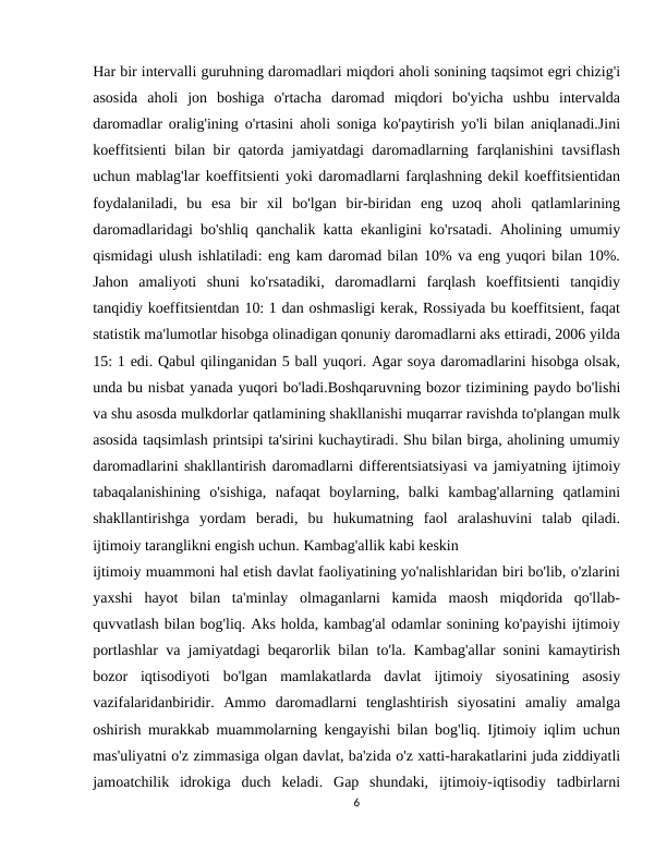 Har bir intervalli guruhning daromadlari miqdori aholi sonining taqsimot egri chizig'i
asosida  aholi  jon  boshiga  o'rtacha  daromad  miqdori  bo'yicha  ushbu  intervalda
daromadlar oralig'ining o'rtasini aholi soniga ko'paytirish yo'li bilan aniqlanadi.Jini
koeffitsienti bilan bir qatorda jamiyatdagi daromadlarning farqlanishini tavsiflash
uchun mablag'lar koeffitsienti yoki daromadlarni farqlashning dekil koeffitsientidan
foydalaniladi,  bu  esa  bir  xil  bo'lgan  bir-biridan  eng  uzoq  aholi  qatlamlarining
daromadlaridagi bo'shliq qanchalik katta ekanligini ko'rsatadi. Aholining umumiy
qismidagi ulush ishlatiladi: eng kam daromad bilan 10% va eng yuqori bilan 10%.
Jahon  amaliyoti  shuni  ko'rsatadiki,  daromadlarni  farqlash  koeffitsienti  tanqidiy
tanqidiy koeffitsientdan 10: 1 dan oshmasligi kerak, Rossiyada bu koeffitsient, faqat
statistik ma'lumotlar hisobga olinadigan qonuniy daromadlarni aks ettiradi, 2006 yilda
15: 1 edi. Qabul qilinganidan 5 ball yuqori. Agar soya daromadlarini hisobga olsak,
unda bu nisbat yanada yuqori bo'ladi.Boshqaruvning bozor tizimining paydo bo'lishi
va shu asosda mulkdorlar qatlamining shakllanishi muqarrar ravishda to'plangan mulk
asosida taqsimlash printsipi ta'sirini kuchaytiradi. Shu bilan birga, aholining umumiy
daromadlarini shakllantirish daromadlarni differentsiatsiyasi va jamiyatning ijtimoiy
tabaqalanishining  o'sishiga,  nafaqat  boylarning,  balki  kambag'allarning  qatlamini
shakllantirishga  yordam  beradi,  bu  hukumatning  faol  aralashuvini  talab  qiladi.
ijtimoiy taranglikni engish uchun. Kambag'allik kabi keskin
ijtimoiy muammoni hal etish davlat faoliyatining yo'nalishlaridan biri bo'lib, o'zlarini
yaxshi  hayot  bilan  ta'minlay  olmaganlarni  kamida  maosh  miqdorida  qo'llab-
quvvatlash bilan bog'liq. Aks holda, kambag'al odamlar sonining ko'payishi ijtimoiy
portlashlar va jamiyatdagi beqarorlik bilan to'la. Kambag'allar sonini kamaytirish
bozor  iqtisodiyoti  bo'lgan  mamlakatlarda  davlat  ijtimoiy  siyosatining  asosiy
vazifalaridanbiridir.  Ammo  daromadlarni  tenglashtirish  siyosatini  amaliy  amalga
oshirish murakkab muammolarning kengayishi bilan bog'liq. Ijtimoiy iqlim uchun
mas'uliyatni o'z zimmasiga olgan davlat, ba'zida o'z xatti-harakatlarini juda ziddiyatli
jamoatchilik  idrokiga  duch  keladi.  Gap  shundaki,  ijtimoiy-iqtisodiy  tadbirlarni
6
