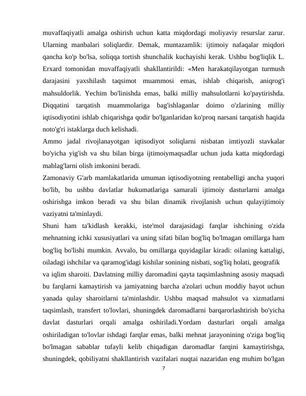 muvaffaqiyatli amalga oshirish uchun katta miqdordagi moliyaviy resurslar zarur.
Ularning  manbalari  soliqlardir.  Demak,  muntazamlik:  ijtimoiy  nafaqalar  miqdori
qancha ko'p bo'lsa, soliqqa tortish shunchalik kuchayishi kerak. Ushbu bog'liqlik L.
Erxard tomonidan muvaffaqiyatli shakllantirildi: «Men harakatqilayotgan turmush
darajasini  yaxshilash  taqsimot  muammosi  emas,  ishlab  chiqarish,  aniqrog'i
mahsuldorlik. Yechim bo'linishda emas, balki milliy mahsulotlarni ko'paytirishda.
Diqqatini  tarqatish  muammolariga  bag'ishlaganlar  doimo  o'zlarining  milliy
iqtisodiyotini ishlab chiqarishga qodir bo'lganlaridan ko'proq narsani tarqatish haqida
noto'g'ri istaklarga duch kelishadi.
Ammo  jadal  rivojlanayotgan  iqtisodiyot  soliqlarni  nisbatan  imtiyozli  stavkalar
bo'yicha yig'ish va shu bilan birga ijtimoiymaqsadlar uchun juda katta miqdordagi
mablag'larni olish imkonini beradi.
Zamonaviy G'arb mamlakatlarida umuman iqtisodiyotning rentabelligi ancha yuqori
bo'lib,  bu  ushbu  davlatlar  hukumatlariga  samarali  ijtimoiy  dasturlarni  amalga
oshirishga  imkon  beradi  va  shu  bilan  dinamik  rivojlanish  uchun  qulayijtimoiy
vaziyatni ta'minlaydi.
Shuni  ham  ta'kidlash  kerakki,  iste'mol  darajasidagi  farqlar  ishchining  o'zida
mehnatning ichki xususiyatlari va uning sifati bilan bog'liq bo'lmagan omillarga ham
bog'liq bo'lishi mumkin. Avvalo, bu omillarga quyidagilar kiradi: oilaning kattaligi,
oiladagi ishchilar va qaramog'idagi kishilar sonining nisbati, sog'liq holati, geografik
va iqlim sharoiti. Davlatning milliy daromadini qayta taqsimlashning asosiy maqsadi
bu farqlarni kamaytirish va jamiyatning barcha a'zolari uchun moddiy hayot uchun
yanada  qulay  sharoitlarni  ta'minlashdir.  Ushbu  maqsad  mahsulot  va  xizmatlarni
taqsimlash, transfert to'lovlari, shuningdek daromadlarni barqarorlashtirish bo'yicha
davlat  dasturlari  orqali  amalga  oshiriladi.Yordam  dasturlari  orqali  amalga
oshiriladigan to'lovlar ishdagi farqlar emas, balki mehnat jarayonining o'ziga bog'liq
bo'lmagan  sabablar  tufayli  kelib  chiqadigan  daromadlar  farqini  kamaytirishga,
shuningdek, qobiliyatni shakllantirish vazifalari nuqtai nazaridan eng muhim bo'lgan
7
