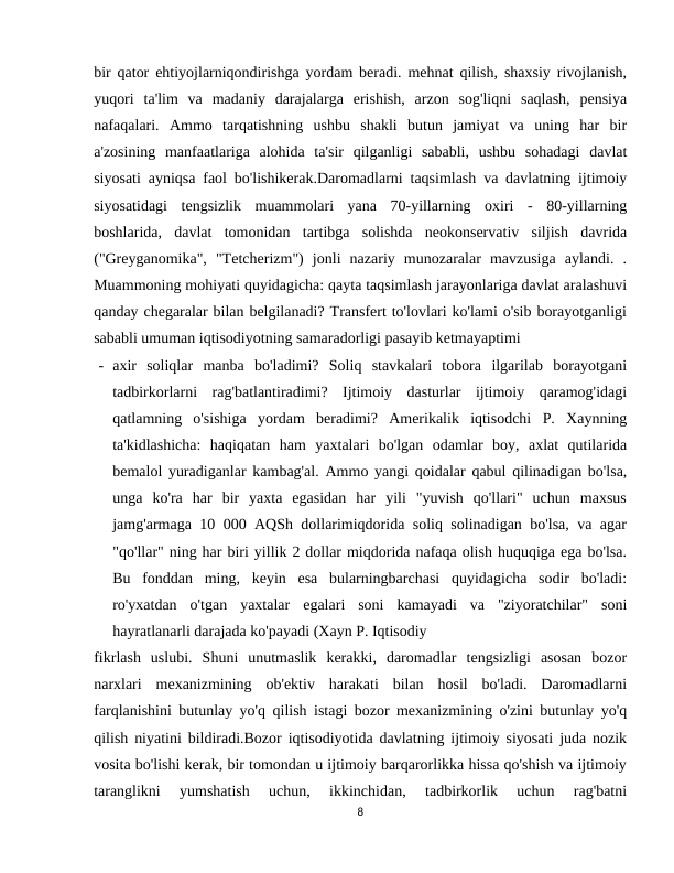 bir qator ehtiyojlarniqondirishga yordam beradi. mehnat qilish, shaxsiy rivojlanish,
yuqori  ta'lim  va  madaniy  darajalarga  erishish,  arzon  sog'liqni  saqlash,  pensiya
nafaqalari.  Ammo  tarqatishning  ushbu  shakli  butun  jamiyat  va  uning  har  bir
a'zosining  manfaatlariga  alohida  ta'sir  qilganligi  sababli,  ushbu  sohadagi  davlat
siyosati ayniqsa faol bo'lishikerak.Daromadlarni taqsimlash va davlatning ijtimoiy
siyosatidagi  tengsizlik  muammolari  yana  70-yillarning  oxiri  -  80-yillarning
boshlarida,  davlat  tomonidan  tartibga  solishda  neokonservativ  siljish  davrida
("Greyganomika",  "Tetcherizm")  jonli  nazariy  munozaralar  mavzusiga  aylandi.  .
Muammoning mohiyati quyidagicha: qayta taqsimlash jarayonlariga davlat aralashuvi
qanday chegaralar bilan belgilanadi? Transfert to'lovlari ko'lami o'sib borayotganligi
sababli umuman iqtisodiyotning samaradorligi pasayib ketmayaptimi
- axir  soliqlar  manba  bo'ladimi?  Soliq  stavkalari  tobora  ilgarilab  borayotgani
tadbirkorlarni  rag'batlantiradimi?  Ijtimoiy  dasturlar  ijtimoiy  qaramog'idagi
qatlamning  o'sishiga  yordam  beradimi?  Amerikalik  iqtisodchi  P.  Xaynning
ta'kidlashicha:  haqiqatan  ham  yaxtalari  bo'lgan  odamlar  boy,  axlat  qutilarida
bemalol yuradiganlar kambag'al. Ammo yangi qoidalar qabul qilinadigan bo'lsa,
unga  ko'ra  har  bir  yaxta  egasidan  har  yili  "yuvish  qo'llari"  uchun  maxsus
jamg'armaga 10 000 AQSh dollarimiqdorida soliq solinadigan bo'lsa, va agar
"qo'llar" ning har biri yillik 2 dollar miqdorida nafaqa olish huquqiga ega bo'lsa.
Bu  fonddan  ming,  keyin  esa  bularningbarchasi  quyidagicha  sodir  bo'ladi:
ro'yxatdan  o'tgan  yaxtalar  egalari  soni  kamayadi  va  "ziyoratchilar"  soni
hayratlanarli darajada ko'payadi (Xayn P. Iqtisodiy
fikrlash  uslubi.  Shuni  unutmaslik  kerakki,  daromadlar  tengsizligi  asosan  bozor
narxlari  mexanizmining  ob'ektiv  harakati  bilan  hosil  bo'ladi.  Daromadlarni
farqlanishini butunlay yo'q qilish istagi bozor mexanizmining o'zini butunlay yo'q
qilish niyatini bildiradi.Bozor iqtisodiyotida davlatning ijtimoiy siyosati juda nozik
vosita bo'lishi kerak, bir tomondan u ijtimoiy barqarorlikka hissa qo'shish va ijtimoiy
taranglikni  yumshatish  uchun,  ikkinchidan,  tadbirkorlik  uchun  rag'batni
8
