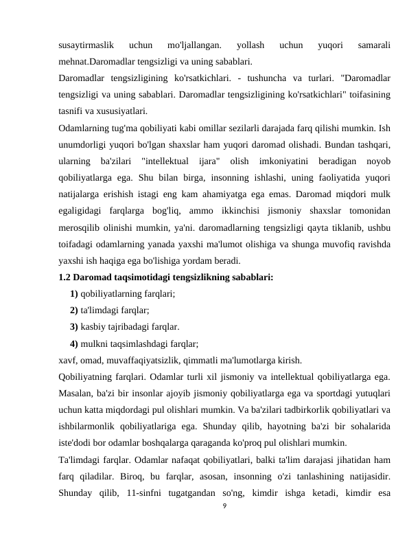 susaytirmaslik  uchun  mo'ljallangan.  yollash  uchun  yuqori  samarali
mehnat.Daromadlar tengsizligi va uning sabablari.
Daromadlar  tengsizligining  ko'rsatkichlari.  -  tushuncha  va  turlari.  "Daromadlar
tengsizligi va uning sabablari. Daromadlar tengsizligining ko'rsatkichlari" toifasining
tasnifi va xususiyatlari.
Odamlarning tug'ma qobiliyati kabi omillar sezilarli darajada farq qilishi mumkin. Ish
unumdorligi yuqori bo'lgan shaxslar ham yuqori daromad olishadi. Bundan tashqari,
ularning  ba'zilari  "intellektual  ijara"  olish  imkoniyatini  beradigan  noyob
qobiliyatlarga  ega.  Shu  bilan  birga,  insonning  ishlashi,  uning  faoliyatida  yuqori
natijalarga erishish istagi eng kam ahamiyatga ega emas. Daromad miqdori mulk
egaligidagi  farqlarga  bog'liq,  ammo  ikkinchisi  jismoniy  shaxslar  tomonidan
merosqilib olinishi mumkin, ya'ni. daromadlarning tengsizligi qayta tiklanib, ushbu
toifadagi odamlarning yanada yaxshi ma'lumot olishiga va shunga muvofiq ravishda
yaxshi ish haqiga ega bo'lishiga yordam beradi.
1.2 Daromad taqsimotidagi tengsizlikning sabablari:
1) qobiliyatlarning farqlari;
2) ta'limdagi farqlar;
3) kasbiy tajribadagi farqlar.
4) mulkni taqsimlashdagi farqlar;
xavf, omad, muvaffaqiyatsizlik, qimmatli ma'lumotlarga kirish.
Qobiliyatning farqlari. Odamlar turli xil jismoniy va intellektual qobiliyatlarga ega.
Masalan, ba'zi bir insonlar ajoyib jismoniy qobiliyatlarga ega va sportdagi yutuqlari
uchun katta miqdordagi pul olishlari mumkin. Va ba'zilari tadbirkorlik qobiliyatlari va
ishbilarmonlik  qobiliyatlariga  ega.  Shunday  qilib,  hayotning  ba'zi  bir  sohalarida
iste'dodi bor odamlar boshqalarga qaraganda ko'proq pul olishlari mumkin.
Ta'limdagi farqlar. Odamlar nafaqat qobiliyatlari, balki ta'lim darajasi jihatidan ham
farq  qiladilar.  Biroq,  bu  farqlar,  asosan,  insonning  o'zi  tanlashining  natijasidir.
Shunday  qilib,  11-sinfni  tugatgandan  so'ng,  kimdir  ishga  ketadi,  kimdir  esa
9

