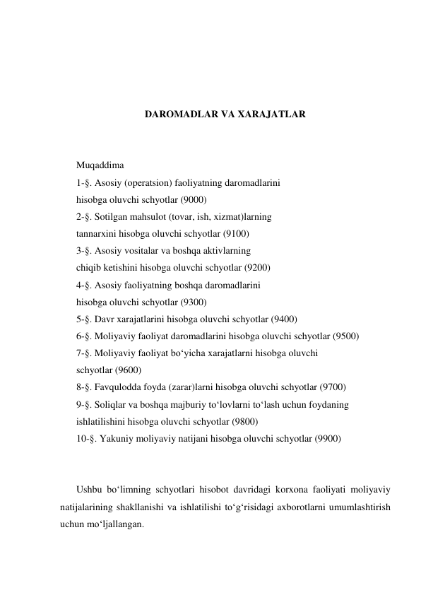  
 
 
 
DAROMADLAR VA XARAJATLAR 
 
 
Muqaddima 
1-§. Asosiy (operatsion) faoliyatning daromadlarini 
hisobga oluvchi schyotlar (9000) 
2-§. Sotilgan mahsulot (tovar, ish, xizmat)larning 
tannarxini hisobga oluvchi schyotlar (9100) 
3-§. Asosiy vositalar va boshqa aktivlarning 
chiqib ketishini hisobga oluvchi schyotlar (9200) 
4-§. Asosiy faoliyatning boshqa daromadlarini 
hisobga oluvchi schyotlar (9300) 
5-§. Davr xarajatlarini hisobga oluvchi schyotlar (9400) 
6-§. Moliyaviy faoliyat daromadlarini hisobga oluvchi schyotlar (9500) 
7-§. Moliyaviy faoliyat bo‘yicha xarajatlarni hisobga oluvchi 
schyotlar (9600) 
8-§. Favqulodda foyda (zarar)larni hisobga oluvchi schyotlar (9700) 
9-§. Soliqlar va boshqa majburiy to‘lovlarni to‘lash uchun foydaning 
ishlatilishini hisobga oluvchi schyotlar (9800) 
10-§. Yakuniy moliyaviy natijani hisobga oluvchi schyotlar (9900) 
 
 
Ushbu bo‘limning schyotlari hisobot davridagi korxona faoliyati moliyaviy 
natijalarining shakllanishi va ishlatilishi to‘g‘risidagi axborotlarni umumlashtirish 
uchun mo‘ljallangan. 
 
