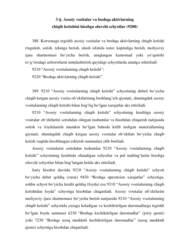 3-§. Asosiy vositalar va boshqa aktivlarning 
chiqib ketishini hisobga oluvchi schyotlar (9200) 
 
388. Korxonaga tegishli asosiy vositalar va boshqa aktivlarning chiqib ketishi 
(tugatish, sotish, tekinga berish, ulush sifatida ustav kapitaliga berish, moliyaviy 
ijara shartnomasi bo‘yicha berish, aniqlangan kamomad yoki yo‘qotish) 
to‘g‘risidagi axborotlarni umulashtirish quyidagi schyotlarda amalga oshiriladi: 
9210 “Asosiy vositalarning chiqib ketishi”; 
9220 “Boshqa aktivlarning chiqib ketishi”. 
 
389. 9210 “Asosiy vositalarning chiqib ketishi” schyotining debeti bo‘yicha 
chiqib ketgan asosiy vosita ob’ektlarining boshlang‘ich qiymati, shuningdek asosiy 
vositalarning chiqib ketishi bilan bog‘liq bo‘lgan xarajatlar aks ettiriladi. 
9210 “Asosiy vositalarning chiqib ketishi” schyotining kreditiga asosiy 
vositalar ob’ektlarini sotishdan olingan tushumlar va hisobdan chiqarish natijasida 
sotish va foydalanish mumkin bo‘lgan bahoda kelib tushgan materiallarning 
qiymati, shuningdek chiqib ketgan asosiy vositalar ob’ektlari bo‘yicha chiqib 
ketish vaqtida hisoblangan eskirish summalari olib boriladi. 
Asosiy vositalarni sotishdan tushumlar 9210 “Asosiy vositalarning chiqib 
ketishi” schyotining kreditida olinadigan schyotlar va pul mablag‘larini hisobga 
oluvchi schyotlar bilan bog‘langan holda aks ettiriladi. 
Joriy hisobot davrida 9210 “Asosiy vositalarning chiqib ketishi” schyoti 
bo‘yicha debet qoldiq (zarar) 9430 “Boshqa operatsion xarajatlar” schyotiga, 
ushbu schyot bo‘yicha kredit qoldiq (foyda) esa 9310 “Asosiy vositalarning chiqib 
ketishidan foyda” schyotiga hisobdan chiqariladi. Asosiy vositalar ob’ektlarini 
moliyaviy ijara shartnomasi bo‘yicha berish natijasida 9210 “Asosiy vositalarning 
chiqib ketishi” schyotida yuzaga keladigan va kechiktirilgan daromadlarga tegishli 
bo‘lgan foyda summasi 6230 “Boshqa kechiktirilgan daromadlar” (joriy qismi) 
yoki 7230 “Boshqa uzoq muddatli kechiktirilgan daromadlar” (uzoq muddatli 
qismi) schyotiga hisobdan chiqariladi. 
