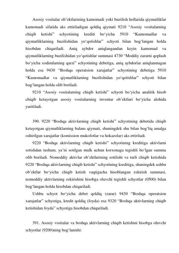 Asosiy vositalar ob’ektlarining kamomadi yoki buzilish hollarida qiymatliklar 
kamomadi sifatida aks ettiriladigan qoldiq qiymati 9210 “Asosiy vositalarning 
chiqib 
ketishi” 
schyotining 
krediti 
bo‘yicha 
5910 
“Kamomadlar 
va 
qiymatliklarning buzilishidan yo‘qotishlar” schyoti bilan bog‘langan holda 
hisobdan 
chiqariladi. 
Aniq 
aybdor 
aniqlangandan 
keyin 
kamomad 
va 
qiymatliklarning buzilishidan yo‘qotishlar summasi 4730 “Moddiy zararni qoplash 
bo‘yicha xodimlarning qarzi” schyotining debetiga, aniq aybdorlar aniqlanmagan 
holda esa 9430 “Boshqa operatsion xarajatlar” schyotining debetiga 5910 
“Kamomadlar va qiymatliklarning buzilishidan yo‘qotishlar” schyoti bilan 
bog‘langan holda olib boriladi. 
9210 “Asosiy vositalarning chiqib ketishi” schyoti bo‘yicha analitik hisob 
chiqib ketayotgan asosiy vositalarning inventar ob’ektlari bo‘yicha alohida 
yuritiladi. 
 
390. 9220 “Boshqa aktivlarning chiqib ketishi” schyotining debetida chiqib 
ketayotgan qiymatliklarning balans qiymati, shuningdek shu bilan bog‘liq amalga 
oshirilgan xarajatlar (komission mukofotlar va hokazolar) aks ettiriladi. 
9220 “Boshqa aktivlarning chiqib ketishi” schyotining kreditiga aktivlarni 
sotishdan tushum, ya’ni sotilgan mulk uchun korxonaga tegishli bo‘lgan summa 
olib boriladi. Nomoddiy aktivlar ob’ektlarining sotilishi va turli chiqib ketishida 
9220 “Boshqa aktivlarning chiqib ketishi” schyotining kreditiga, shuningdek ushbu 
ob’ektlar bo‘yicha chiqib ketish vaqtigacha hisoblangan eskirish summasi, 
nomoddiy aktivlarning eskirishini hisobga oluvchi tegishli schyotlar (0500) bilan 
bog‘langan holda hisobdan chiqariladi. 
Ushbu schyot bo‘yicha debet qoldiq (zarar) 9430 “Boshqa operatsion 
xarajatlar” schyotiga, kredit qoldiq (foyda) esa 9320 “Boshqa aktivlarning chiqib 
ketishidan foyda” schyotiga hisobdan chiqariladi. 
 
391. Asosiy vositalar va boshqa aktivlarning chiqib ketishini hisobga oluvchi 
schyotlar (9200)ning bog‘lanishi: 
