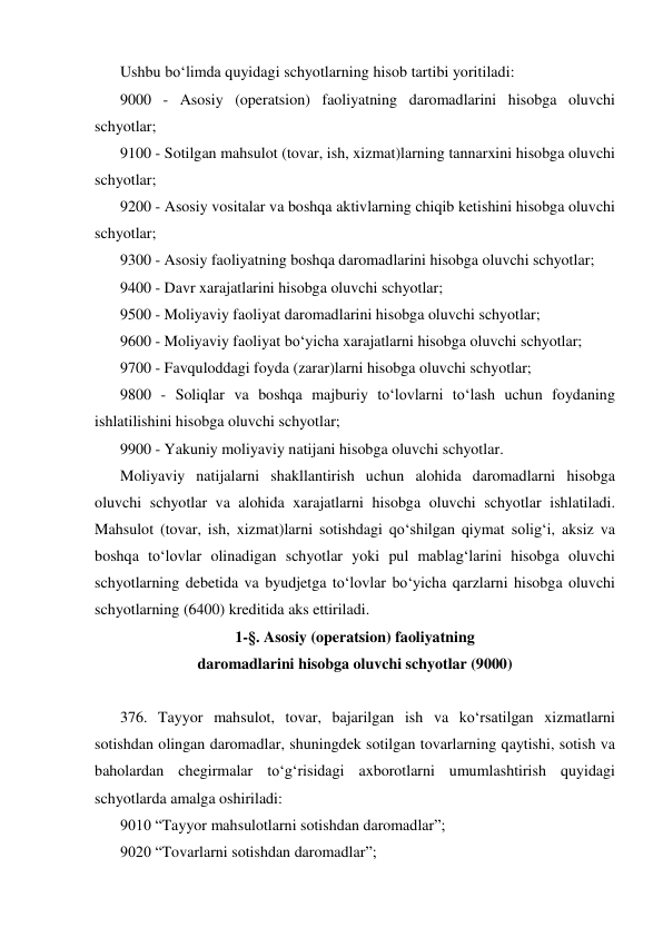 Ushbu bo‘limda quyidagi schyotlarning hisob tartibi yoritiladi: 
9000 - Asosiy (operatsion) faoliyatning daromadlarini hisobga oluvchi 
schyotlar; 
9100 - Sotilgan mahsulot (tovar, ish, xizmat)larning tannarxini hisobga oluvchi 
schyotlar; 
9200 - Asosiy vositalar va boshqa aktivlarning chiqib ketishini hisobga oluvchi 
schyotlar; 
9300 - Asosiy faoliyatning boshqa daromadlarini hisobga oluvchi schyotlar; 
9400 - Davr xarajatlarini hisobga oluvchi schyotlar; 
9500 - Moliyaviy faoliyat daromadlarini hisobga oluvchi schyotlar; 
9600 - Moliyaviy faoliyat bo‘yicha xarajatlarni hisobga oluvchi schyotlar; 
9700 - Favquloddagi foyda (zarar)larni hisobga oluvchi schyotlar; 
9800 - Soliqlar va boshqa majburiy to‘lovlarni to‘lash uchun foydaning 
ishlatilishini hisobga oluvchi schyotlar; 
9900 - Yakuniy moliyaviy natijani hisobga oluvchi schyotlar. 
Moliyaviy natijalarni shakllantirish uchun alohida daromadlarni hisobga 
oluvchi schyotlar va alohida xarajatlarni hisobga oluvchi schyotlar ishlatiladi. 
Mahsulot (tovar, ish, xizmat)larni sotishdagi qo‘shilgan qiymat solig‘i, aksiz va 
boshqa to‘lovlar olinadigan schyotlar yoki pul mablag‘larini hisobga oluvchi 
schyotlarning debetida va byudjetga to‘lovlar bo‘yicha qarzlarni hisobga oluvchi 
schyotlarning (6400) kreditida aks ettiriladi. 
1-§. Asosiy (operatsion) faoliyatning 
daromadlarini hisobga oluvchi schyotlar (9000) 
 
376. Tayyor mahsulot, tovar, bajarilgan ish va ko‘rsatilgan xizmatlarni 
sotishdan olingan daromadlar, shuningdek sotilgan tovarlarning qaytishi, sotish va 
baholardan chegirmalar to‘g‘risidagi axborotlarni umumlashtirish quyidagi 
schyotlarda amalga oshiriladi: 
9010 “Tayyor mahsulotlarni sotishdan daromadlar”; 
9020 “Tovarlarni sotishdan daromadlar”; 
