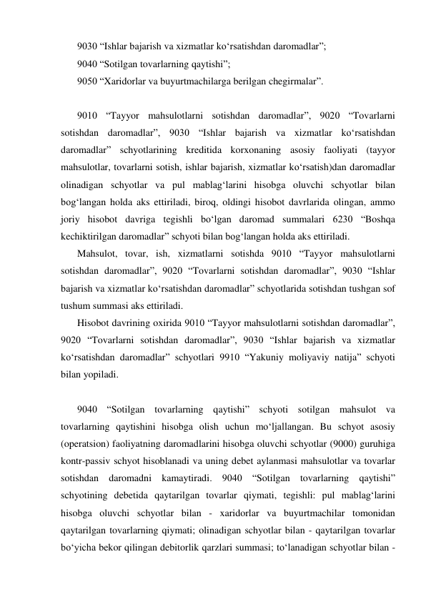 9030 “Ishlar bajarish va xizmatlar ko‘rsatishdan daromadlar”; 
9040 “Sotilgan tovarlarning qaytishi”; 
9050 “Xaridorlar va buyurtmachilarga berilgan chegirmalar”. 
 
9010 “Tayyor mahsulotlarni sotishdan daromadlar”, 9020 “Tovarlarni 
sotishdan daromadlar”, 9030 “Ishlar bajarish va xizmatlar ko‘rsatishdan 
daromadlar” schyotlarining kreditida korxonaning asosiy faoliyati (tayyor 
mahsulotlar, tovarlarni sotish, ishlar bajarish, xizmatlar ko‘rsatish)dan daromadlar 
olinadigan schyotlar va pul mablag‘larini hisobga oluvchi schyotlar bilan 
bog‘langan holda aks ettiriladi, biroq, oldingi hisobot davrlarida olingan, ammo 
joriy hisobot davriga tegishli bo‘lgan daromad summalari 6230 “Boshqa 
kechiktirilgan daromadlar” schyoti bilan bog‘langan holda aks ettiriladi. 
Mahsulot, tovar, ish, xizmatlarni sotishda 9010 “Tayyor mahsulotlarni 
sotishdan daromadlar”, 9020 “Tovarlarni sotishdan daromadlar”, 9030 “Ishlar 
bajarish va xizmatlar ko‘rsatishdan daromadlar” schyotlarida sotishdan tushgan sof 
tushum summasi aks ettiriladi. 
Hisobot davrining oxirida 9010 “Tayyor mahsulotlarni sotishdan daromadlar”, 
9020 “Tovarlarni sotishdan daromadlar”, 9030 “Ishlar bajarish va xizmatlar 
ko‘rsatishdan daromadlar” schyotlari 9910 “Yakuniy moliyaviy natija” schyoti 
bilan yopiladi. 
 
9040 “Sotilgan tovarlarning qaytishi” schyoti sotilgan mahsulot va 
tovarlarning qaytishini hisobga olish uchun mo‘ljallangan. Bu schyot asosiy 
(operatsion) faoliyatning daromadlarini hisobga oluvchi schyotlar (9000) guruhiga 
kontr-passiv schyot hisoblanadi va uning debet aylanmasi mahsulotlar va tovarlar 
sotishdan daromadni kamaytiradi. 9040 “Sotilgan tovarlarning qaytishi” 
schyotining debetida qaytarilgan tovarlar qiymati, tegishli: pul mablag‘larini 
hisobga oluvchi schyotlar bilan - xaridorlar va buyurtmachilar tomonidan 
qaytarilgan tovarlarning qiymati; olinadigan schyotlar bilan - qaytarilgan tovarlar 
bo‘yicha bekor qilingan debitorlik qarzlari summasi; to‘lanadigan schyotlar bilan - 
