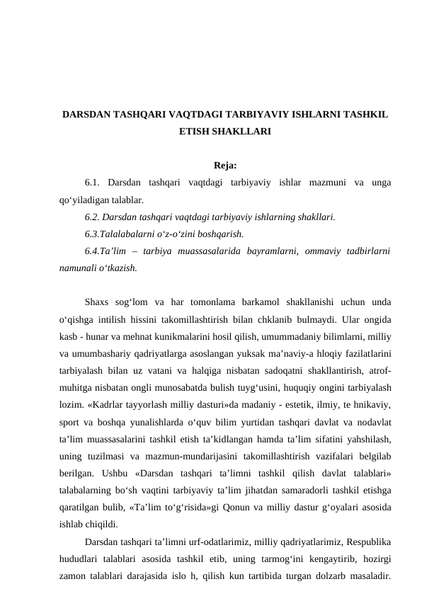 DARSDAN TASHQARI VAQTDAGI TARBIYAVIY ISHLARNI TASHKIL
ETISH SHAKLLARI
Reja:
6.1.  Darsdan  tashqari  vaqtdagi  tarbiyaviy  ishlar  mazmuni  va  unga
qo‘yiladigan talablar.
6.2. Darsdan tashqari vaqtdagi tarbiyaviy ishlarning shakllari.
6.3.Talalabalarni o‘z-o‘zini boshqarish.
6.4.Ta’lim  –  tarbiya  muassasalarida  bayramlarni,  ommaviy  tadbirlarni
namunali o‘tkazish.
Shaxs  sog‘lom  va  har  tomonlama  barkamol  shakllanishi  uchun  unda
o‘qishga intilish hissini takomillashtirish bilan chklanib bulmaydi. Ular ongida
kasb - hunar va mehnat kunikmalarini hosil qilish, umummadaniy bilimlarni, milliy
va umumbashariy qadriyatlarga asoslangan yuksak ma’naviy-a hloqiy fazilatlarini
tarbiyalash bilan uz vatani va halqiga nisbatan sadoqatni  shakllantirish, atrof-
muhitga nisbatan ongli munosabatda bulish tuyg‘usini, huquqiy ongini tarbiyalash
lozim. «Kadrlar tayyorlash milliy dasturi»da madaniy - estetik, ilmiy, te hnikaviy,
sport va boshqa yunalishlarda  o‘quv bilim yurtidan tashqari davlat va nodavlat
ta’lim muassasalarini tashkil etish ta’kidlangan hamda ta’lim sifatini yahshilash,
uning  tuzilmasi  va  mazmun-mundarijasini  takomillashtirish  vazifalari  belgilab
berilgan.  Ushbu  «Darsdan  tashqari  ta’limni  tashkil  qilish  davlat  talablari»
talabalarning bo‘sh vaqtini tarbiyaviy ta’lim jihatdan samaradorli tashkil etishga
qaratilgan bulib, «Ta’lim to‘g‘risida»gi Qonun va milliy dastur g‘oyalari asosida
ishlab chiqildi.
Darsdan tashqari ta’limni urf-odatlarimiz, milliy qadriyatlarimiz, Respublika
hududlari  talablari  asosida  tashkil  etib,  uning  tarmog‘ini  kengaytirib,  hozirgi
zamon talablari darajasida islo h, qilish kun tartibida turgan dolzarb masaladir.
