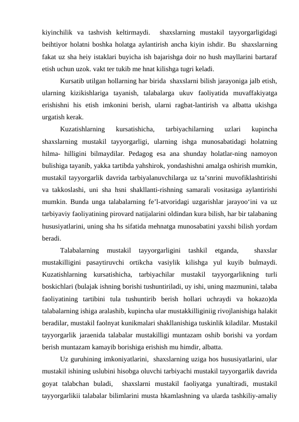 kiyinchilik  va  tashvish  keltirmaydi.   shaxslarning  mustakil  tayyorgarligidagi
beihtiyor holatni boshka holatga aylantirish ancha kiyin ishdir. Bu  shaxslarning
fakat uz sha heiy istaklari buyicha ish bajarishga doir no hush mayllarini bartaraf
etish uchun uzok. vakt ter tukib me hnat kilishga tugri keladi.
Kursatib utilgan hollarning har birida  shaxslarni bilish jarayoniga jalb etish,
ularning  kizikishlariga  tayanish,  talabalarga  ukuv  faoliyatida  muvaffakiyatga
erishishni  his  etish  imkonini  berish,  ularni  ragbat-lantirish  va  albatta  ukishga
urgatish kerak.
Kuzatishlarning  kursatishicha,  tarbiyachilarning  uzlari  kupincha
shaxslarning  mustakil  tayyorgarligi,  ularning  ishga  munosabatidagi  holatning
hilma-  hilligini  bilmaydilar.  Pedagog  esa  ana  shunday  holatlar-ning  namoyon
bulishiga tayanib, yakka tartibda yahshirok, yondashishni amalga oshirish mumkin,
mustakil tayyorgarlik davrida tarbiyalanuvchilarga uz ta’snrini muvofiklashtirishi
va takkoslashi, uni sha hsni shakllanti-rishning samarali vositasiga aylantirishi
mumkin. Bunda unga talabalarning fe’l-atvoridagi uzgarishlar jarayoo‘ini va uz
tarbiyaviy faoliyatining pirovard natijalarini oldindan kura bilish, har bir talabaning
hususiyatlarini, uning sha hs sifatida mehnatga munosabatini yaxshi bilish yordam
beradi.
Talabalarning  mustakil  tayyorgarligini  tashkil  etganda,  
 shaxslar
mustakilligini  pasaytiruvchi  ortikcha  vasiylik  kilishga  yul  kuyib  bulmaydi.
Kuzatishlarning  kursatishicha,  tarbiyachilar  mustakil  tayyorgarlikning  turli
boskichlari (bulajak ishning borishi tushuntiriladi, uy ishi, uning mazmunini, talaba
faoliyatining  tartibini  tula  tushuntirib  berish  hollari  uchraydi  va  hokazo)da
talabalarning ishiga aralashib, kupincha ular mustakkilliginiig rivojlanishiga halakit
beradilar, mustakil faolnyat kunikmalari shakllanishiga tuskinlik kiladilar. Mustakil
tayyorgarlik jaraenida talabalar mustakilligi muntazam oshib borishi va yordam
berish muntazam kamayib borishiga erishish mu himdir, albatta.
Uz guruhining imkoniyatlarini,  shaxslarning uziga hos hususiyatlarini, ular
mustakil ishining uslubini hisobga oluvchi tarbiyachi mustakil tayyorgarlik davrida
goyat talabchan  buladi,   shaxslarni  mustakil  faoliyatga  yunaltiradi,  mustakil
tayyorgarlikii talabalar bilimlarini musta hkamlashning va ularda tashkiliy-amaliy
