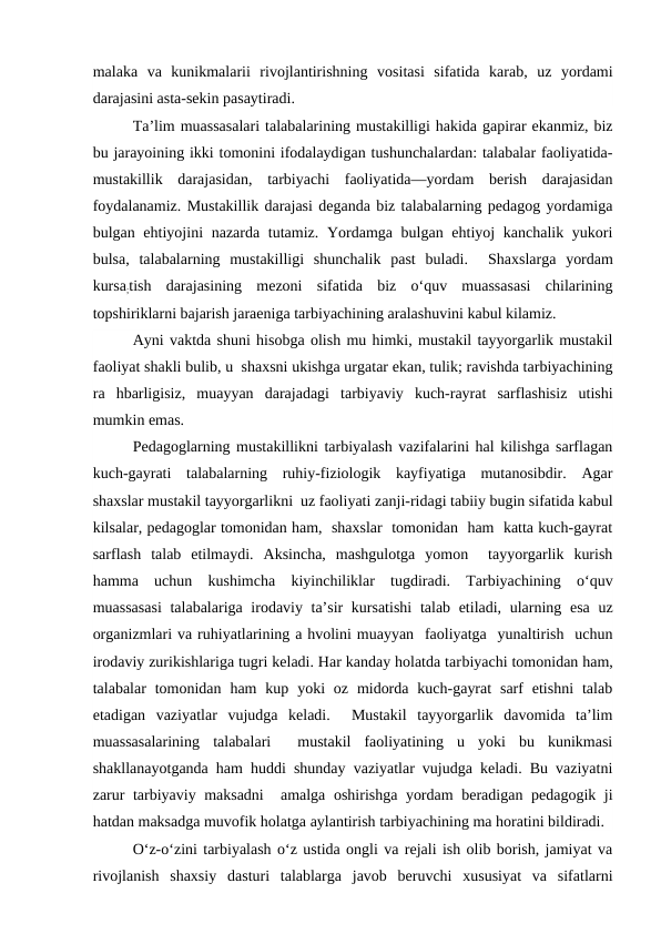 malaka  va  kunikmalarii  rivojlantirishning  vositasi  sifatida  karab,  uz  yordami
darajasini asta-sekin pasaytiradi.
Ta’lim muassasalari talabalarining mustakilligi hakida gapirar ekanmiz, biz
bu jarayoining ikki tomonini ifodalaydigan tushunchalardan: talabalar faoliyatida-
mustakillik  darajasidan,  tarbiyachi  faoliyatida—yordam  berish  darajasidan
foydalanamiz. Mustakillik darajasi deganda biz talabalarning pedagog yordamiga
bulgan ehtiyojini  nazarda tutamiz. Yordamga bulgan ehtiyoj kanchalik yukori
bulsa,  talabalarning  mustakilligi  shunchalik  past  buladi.   Shaxslarga  yordam
kursa;tish  darajasining  mezoni  sifatida  biz  o‘quv  muassasasi  chilarining
topshiriklarni bajarish jaraeniga tarbiyachining aralashuvini kabul kilamiz.
Ayni vaktda shuni hisobga olish mu himki, mustakil tayyorgarlik mustakil
faoliyat shakli bulib, u  shaxsni ukishga urgatar ekan, tulik; ravishda tarbiyachining
ra  hbarligisiz,  muayyan  darajadagi  tarbiyaviy  kuch-rayrat  sarflashisiz  utishi
mumkin emas.
Pedagoglarning mustakillikni tarbiyalash vazifalarini hal kilishga sarflagan
kuch-gayrati  talabalarning  ruhiy-fiziologik  kayfiyatiga  mutanosibdir.  Agar
shaxslar mustakil tayyorgarlikni  uz faoliyati zanji-ridagi tabiiy bugin sifatida kabul
kilsalar, pedagoglar tomonidan ham,  shaxslar  tomonidan  ham  katta kuch-gayrat
sarflash  talab  etilmaydi.  Aksincha,  mashgulotga  yomon   tayyorgarlik  kurish
hamma  uchun  kushimcha  kiyinchiliklar  tugdiradi.  Tarbiyachining  o‘quv
muassasasi  talabalariga irodaviy ta’sir  kursatishi  talab etiladi, ularning esa uz
organizmlari va ruhiyatlarining a hvolini muayyan  faoliyatga  yunaltirish  uchun
irodaviy zurikishlariga tugri keladi. Har kanday holatda tarbiyachi tomonidan ham,
talabalar  tomonidan  ham  kup  yoki  oz  midorda  kuch-gayrat  sarf  etishni  talab
etadigan  vaziyatlar  vujudga  keladi.   Mustakil  tayyorgarlik  davomida  ta’lim
muassasalarining  talabalari   mustakil  faoliyatining  u  yoki  bu  kunikmasi
shakllanayotganda ham huddi shunday vaziyatlar vujudga keladi. Bu vaziyatni
zarur tarbiyaviy maksadni   amalga oshirishga yordam  beradigan pedagogik ji
hatdan maksadga muvofik holatga aylantirish tarbiyachining ma horatini bildiradi.
O‘z-o‘zini tarbiyalash o‘z ustida ongli va rejali ish olib borish, jamiyat va
rivojlanish  shaxsiy  dasturi  talablarga  javob  beruvchi  xususiyat  va  sifatlarni
