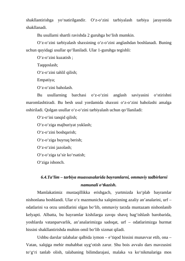 shakllantirishga  yo‘natirilgandir.  O‘z-o‘zini  tarbiyalash  tarbiya  jarayonida
shakllanadi.
Bu usullarni shartli ravishda 2 guruhga bo‘lish mumkin.
O‘z-o‘zini tarbiyalash shaxsining o‘z-o‘zini anglashdan boshlanadi. Buning
uchun quyidagi usullar qo‘llaniladi. Ular 1-guruhga tegishli:
O‘z-o‘zini kuzatish ;
Taqqoslash;
O‘z-o‘zini tahlil qilish;
Empatiya;
O‘z-o‘zini baholash.
Bu  usullarning  barchasi  o‘z-o‘zini  anglash  saviyasini  o‘stirishni
maromlashtiradi. Bu besh usul yordamida shaxsni o‘z-o‘zini baholashi amalga
oshiriladi. Qolgan usullar o‘z-o‘zini tarbiyalash uchun qo‘llaniladi:
O‘z-o‘ini tanqid qilish;
O‘z-o‘ziga majburiyat yuklash;
O‘z-o‘zini boshqarish;
O‘z-o‘ziga buyruq berish;
O‘z-o‘zini jazolash;
O‘z-o‘ziga ta’sir ko‘rsatish;
O‘ziga ishonch.
6.4.Ta’lim – tarbiya muassasalarida bayramlarni, ommaviy tadbirlarni
namunali o‘tkazish.
Mamlakatimiz  mustaqillikka  erishgach,  yurtmizda  ko‘plab  bayramlar
nishonlana boshlandi. Ular o‘z mazmunicha xalqimizning azaliy an’analarini, urf –
odatlarini va orzu umidlarini olgan bo‘lib, ommaviy tarzda muntazam nishonlanib
kelyapti. Albatta, bu bayramlar kishilarga zavqu shavq bag‘ishlash barobarida,
yoshlarda vatanparvarlik, an’analarimizga  sadoqat, urf  – odatlarimizga hurmat
hissini shakllantirishda muhim omil bo‘lib xizmat qiladi.
Ushbu darslar talabalar qalbida iymon – e’tiqod hissini munavvar etib, ona –
Vatan, xalqiga mehir muhabbat uyg‘otish zarur. Shu bois avvalo dars mavzusini
to‘g‘ri  tanlab  olish,  talabaning  bilimdarajasi,  malaka  va  ko‘nikmalariga  mos

