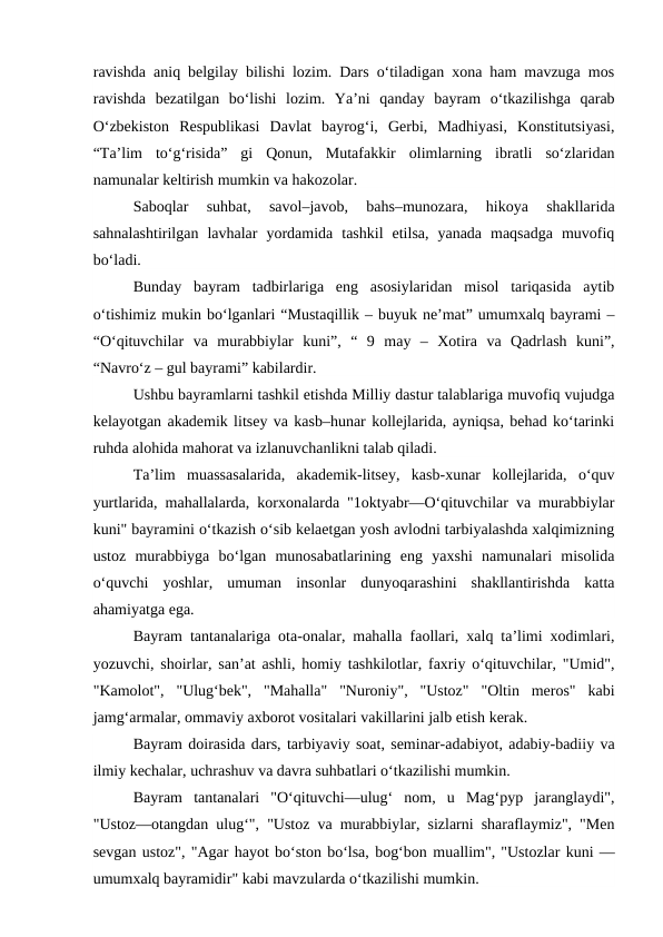 ravishda aniq belgilay bilishi lozim. Dars o‘tiladigan xona ham mavzuga mos
ravishda  bezatilgan  bo‘lishi  lozim.  Ya’ni  qanday  bayram  o‘tkazilishga  qarab
O‘zbekiston  Respublikasi  Davlat  bayrog‘i,  Gerbi,  Madhiyasi,  Konstitutsiyasi,
“Ta’lim  to‘g‘risida”  gi  Qonun,  Mutafakkir  olimlarning  ibratli  so‘zlaridan
namunalar keltirish mumkin va hakozolar.
Saboqlar  suhbat,  savol–javob,  bahs–munozara,  hikoya  shakllarida
sahnalashtirilgan  lavhalar  yordamida  tashkil  etilsa,  yanada  maqsadga  muvofiq
bo‘ladi.
Bunday  bayram  tadbirlariga  eng  asosiylaridan  misol  tariqasida  aytib
o‘tishimiz mukin bo‘lganlari “Mustaqillik – buyuk ne’mat” umumxalq bayrami –
“O‘qituvchilar  va  murabbiylar  kuni”,  “  9  may  –  Xotira  va  Qadrlash  kuni”,
“Navro‘z – gul bayrami” kabilardir.
Ushbu bayramlarni tashkil etishda Milliy dastur talablariga muvofiq vujudga
kelayotgan akademik litsey va kasb–hunar kollejlarida, ayniqsa, behad ko‘tarinki
ruhda alohida mahorat va izlanuvchanlikni talab qiladi.
Ta’lim  muassasalarida,  akademik-litsey,  kasb-xunar  kollejlarida,  o‘quv
yurtlarida, mahallalarda, korxonalarda "1oktyabr—O‘qituvchilar va murabbiylar
kuni" bayramini o‘tkazish o‘sib kelaetgan yosh avlodni tarbiyalashda xalqimizning
ustoz  murabbiyga  bo‘lgan  munosabatlarining  eng  yaxshi  namunalari  misolida
o‘quvchi  yoshlar,  umuman  insonlar  dunyoqarashini  shakllantirishda  katta
ahamiyatga ega.
Bayram tantanalariga ota-onalar, mahalla faollari, xalq ta’limi xodimlari,
yozuvchi, shoirlar, san’at ashli, homiy tashkilotlar, faxriy o‘qituvchilar, "Umid",
"Kamolot",  "Ulug‘bek",  "Mahalla"  "Nuroniy",  "Ustoz"  "Oltin  meros"  kabi
jamg‘armalar, ommaviy axborot vositalari vakillarini jalb etish kerak.
Bayram doirasida dars, tarbiyaviy soat, seminar-adabiyot, adabiy-badiiy va
ilmiy kechalar, uchrashuv va davra suhbatlari o‘tkazilishi mumkin.
Bayram  tantanalari  "O‘qituvchi—ulug‘  nom,  u  Mag‘pyp  jaranglaydi",
"Ustoz—otangdan ulug‘", "Ustoz va murabbiylar, sizlarni sharaflaymiz", "Men
sevgan ustoz", "Agar hayot bo‘ston bo‘lsa, bog‘bon muallim", "Ustozlar kuni —
umumxalq bayramidir" kabi mavzularda o‘tkazilishi mumkin.

