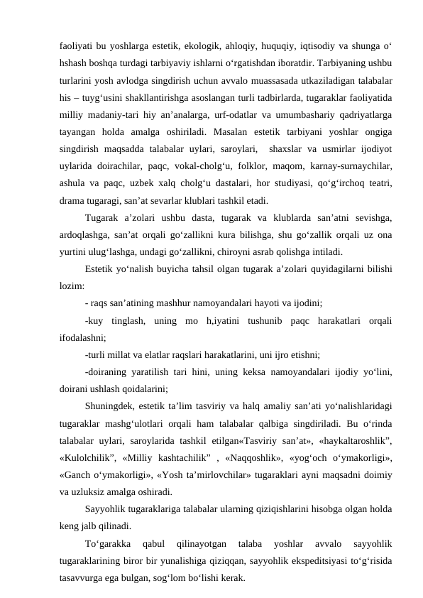 faoliyati bu yoshlarga estetik, ekologik, ahloqiy, huquqiy, iqtisodiy va shunga o‘
hshash boshqa turdagi tarbiyaviy ishlarni o‘rgatishdan iboratdir. Tarbiyaning ushbu
turlarini yosh avlodga singdirish uchun avvalo muassasada utkaziladigan talabalar
his – tuyg‘usini shakllantirishga asoslangan turli tadbirlarda, tugaraklar faoliyatida
milliy madaniy-tari hiy an’analarga, urf-odatlar va umumbashariy qadriyatlarga
tayangan  holda  amalga  oshiriladi.  Masalan  estetik  tarbiyani  yoshlar  ongiga
singdirish  maqsadda  talabalar  uylari,  saroylari,   shaxslar  va  usmirlar  ijodiyot
uylarida doirachilar, paqc, vokal-cholg‘u, folklor, maqom, karnay-surnaychilar,
ashula va paqc, uzbek xalq cholg‘u dastalari, hor studiyasi, qo‘g‘irchoq teatri,
drama tugaragi, san’at sevarlar klublari tashkil etadi.
Tugarak  a’zolari  ushbu  dasta,  tugarak  va  klublarda  san’atni  sevishga,
ardoqlashga, san’at orqali go‘zallikni kura bilishga, shu go‘zallik orqali uz ona
yurtini ulug‘lashga, undagi go‘zallikni, chiroyni asrab qolishga intiladi.
Estetik yo‘nalish buyicha tahsil olgan tugarak a’zolari quyidagilarni bilishi
lozim:
- raqs san’atining mashhur namoyandalari hayoti va ijodini;
-kuy  tinglash,  uning  mo  h,iyatini  tushunib  paqc  harakatlari  orqali
ifodalashni;
-turli millat va elatlar raqslari harakatlarini, uni ijro etishni;
-doiraning yaratilish tari hini, uning keksa namoyandalari ijodiy yo‘lini,
doirani ushlash qoidalarini;
Shuningdek, estetik ta’lim tasviriy va halq amaliy san’ati yo‘nalishlaridagi
tugaraklar mashg‘ulotlari orqali ham talabalar qalbiga singdiriladi. Bu o‘rinda
talabalar  uylari, saroylarida tashkil  etilgan«Tasviriy san’at», «haykaltaroshlik”,
«Kulolchilik”,  «Milliy  kashtachilik”  ,  «Naqqoshlik»,  «yog‘och  o‘ymakorligi»,
«Ganch o‘ymakorligi», «Yosh ta’mirlovchilar» tugaraklari ayni maqsadni doimiy
va uzluksiz amalga oshiradi.
Sayyohlik tugaraklariga talabalar ularning qiziqishlarini hisobga olgan holda
keng jalb qilinadi.
To‘garakka  qabul  qilinayotgan  talaba  yoshlar  avvalo  sayyohlik
tugaraklarining biror bir yunalishiga qiziqqan, sayyohlik ekspeditsiyasi to‘g‘risida
tasavvurga ega bulgan, sog‘lom bo‘lishi kerak.
