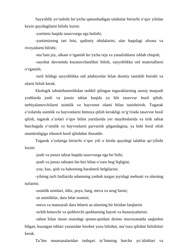 Sayyohlik yo‘nalishi bo‘yicha qatnashadigan talabalar birinchi o‘quv yilidan
keyin quyidagilarni bilishi lozim:
-yurtimiz haqida tasavvurga ega bulishi;
-yurtimizning  tari  hini,  qadimiy  obidalarini,  ular  haqidagi  afsona  va
rivoyatlarni bilishi;
-ma’lum joy, ulkani o‘rganish bo‘yicha reja va yunalishlarni ishlab chiqish;
-sayohat davomida kuzatuvchanlikni bilish, sayyohlikka oid materiallarni
o‘rganish;
-turli hildagi sayyohlikka oid adabiyotlar bilan doimiy tanishib borishi va
ularni bilish kerak.
Ekologik tabiatshunoslikdan tashkil qilingan tugaraklarning asosiy maqsadi
yoshlarda  jonli  va  jonsiz  tabiat  haqida  ya  hlit  tasavvur  hosil  qilish,
tarbiyalanuvchilarni  usimlik  va  hayvonot  olami  bilan  tanishtirish.  Tugarak
a’zolarida usimlik va hayvonlarni himoya qilish kerakligi to‘g‘risida tasavvur hosil
qilish, tugarak a’zolari  o‘quv bilim yurtilarida yer maydonlarida va tirik tabiat
burchagida o‘simlik va hayvonlarni parvarish qilgandagina, ya hshi hosil olish
mumkinligiga ishonch hosil qilishdan iboratdir.
Tugarak a’zolariga birinchi o‘quv yili o hirida quyidagi talablar qo‘yilishi
lozim:
-jonli va jonsiz tabiat haqida tasavvurga ega bo‘lishi;
-jonli va jonsiz tabiatni bir-biri bilan o‘zaro bog‘liqligini;
-yoz, kuz, qish va bahorning harakterli belgilarini;
-yilning turli fasllarida odamning yashab turgan joyidagi mehnati va ularning
turlarini;
-usimlik nomlari, ildiz, poya, barg, meva va urug‘larini;
-ut usimliklar, dara htlar nomini;
-meva va manzarali dara htlarni aa ularning bir biridan farqlarini
-uchib ketuvchi va qishlovchi qushlarning hayoti va hususiyatlarini;
-tabiat bilan inson orasidagi qonun-qoidani doimo muvozanatda saqlashni
bilgan, kuzatgan ishlari yuzasidan hisobot yoza bilishni, ma’ruza qilishni bilishilari
kerak.
Ta’lim  muassasalaridan tashqari  ta’limning  barcha  yo‘alishlari  va
