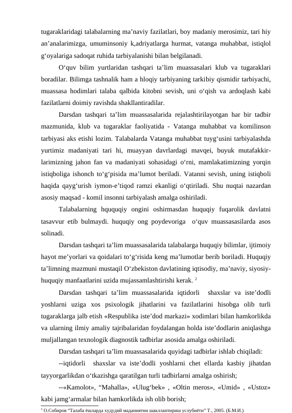 tugaraklaridagi talabalarning ma’naviy fazilatlari, boy madaniy merosimiz, tari hiy
an’analarimizga, umuminsoniy k,adriyatlarga hurmat, vatanga muhabbat, istiqlol
g‘oyalariga sadoqat ruhida tarbiyalanishi bilan belgilanadi.
O‘quv bilim yurtlaridan tashqari ta’lim muassasalari klub va tugaraklari
boradilar. Bilimga tashnalik ham a hloqiy tarbiyaning tarkibiy qismidir tarbiyachi,
muassasa hodimlari talaba qalbida kitobni sevish, uni o‘qish va ardoqlash kabi
fazilatlarni doimiy ravishda shakllantiradilar.
Darsdan tashqari ta’lim muassasalarida rejalashtirilayotgan har bir tadbir
mazmunida, klub va tugaraklar faoliyatida - Vatanga muhabbat va komilinson
tarbiyasi aks etishi lozim. Talabalarda Vatanga muhabbat tuyg‘usini tarbiyalashda
yurtimiz  madaniyati  tari  hi,  muayyan  davrlardagi  mavqei,  buyuk  mutafakkir-
larimizning jahon fan va madaniyati sohasidagi o‘rni, mamlakatimizning yorqin
istiqboliga ishonch to‘g‘pisida ma’lumot beriladi. Vatanni sevish, uning istiqboli
haqida qayg‘urish iymon-e’tiqod ramzi ekanligi o‘qtiriladi.  Shu nuqtai nazardan
asosiy maqsad - komil insonni tarbiyalash amalga oshiriladi.
Talabalarning  hququqiy  ongini  oshirmasdan  huquqiy  fuqarolik  davlatni
tasavvur etib bulmaydi. huquqiy ong poydevoriga  o‘quv muassasasilarda asos
solinadi.
Darsdan tashqari ta’lim muassasalarida talabalarga huquqiy bilimlar, ijtimoiy
hayot me’yorlari va qoidalari to‘g‘risida keng ma’lumotlar berib boriladi. Huquqiy
ta’limning mazmuni mustaqil O‘zbekiston davlatining iqtisodiy, ma’naviy, siyosiy-
huquqiy manfaatlarini uzida mujassamlashtirishi kerak. 2
Darsdan  tashqari  ta’lim  muassasalarida  iqtidorli   shaxslar  va  iste’dodli
yoshlarni  uziga  xos  psixologik  jihatlarini  va  fazilatlarini  hisobga  olib  turli
tugaraklarga jalb etish «Respublika iste’dod markazi» xodimlari bilan hamkorlikda
va ularning ilmiy amaliy tajribalaridan foydalangan holda iste’dodlarin aniqlashga
muljallangan texnologik diagnostik tadbirlar asosida amalga oshiriladi.
Darsdan tashqari ta’lim muassasalarida quyidagi tadbirlar ishlab chiqiladi:
--iqtidorli   shaxslar  va  iste’dodli  yoshlarni  chet  ellarda  kasbiy  jihatdan
tayyorgarlikdan o‘tkazishga qaratilgan turli tadbirlarni amalga oshirish;
--«Kamolot», “Mahalla», «Ulug‘bek» , «Oltin meros», «Umid» , «Ustoz»
kabi jamg‘armalar bilan hamkorlikda ish olib borish;
2 О.Собиров “Талаба ёшларда худудий маданиятни шакллантириш услубиёти” Т., 2005. (Б.М.И.)
