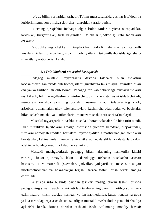 --o‘quv bilim yurtlaridan tashqari Ta’lim muassasalarida yoshlar iste’dodi va
iqtidorini namoyon qilishga doir shart sharoitlar yaratib berish;
--ularning  qiziqishini  inobatga  olgan  holda  fanlar  buyicha  olimpiadalar,
tanlovlar,  kurgazmalar,  turli  bayramlar,   talabalar  ijodkorligi  kabi  tadbirlarni
o‘tkazish.
Respublikaning  chekka  mintaqalaridan  iqtidorli   shaxslar  va  iste’dodli
yoshlarni izlash, ularga kelgusida uz qobiliyatlarini takomillashtirishlariga shart-
sharoitlar yaratib berish kerak.
           6.3.Talalabalarni o‘z-o‘zini boshqarish.
Pedagog  mustakil  tayyorgarlik  davrida  talabalar  bilan  ishlashni
tabakalashtirilgan tarzda olib boradi, ularni guruhlarga taksimlaydi, ayrimlari bilan
esa yakka tartibda ish olib boradi. Pedagog fan kabinetlaridagi mustakil ishlarni
tashkil etib, bilimlar egallashni ta’minlovchi topshiriklar sistemasini ishlab chikadi,
muntazam  ravishda  ukishning  borishini  nazorat  kiladi,  talabalarning  kitob,
asboblar, qullanmalar, ukuv telekursatuvlari, kushimcha adabiyotlar va boshkalar
bilan ishlash malaka va kunikmalarini muntazam shakllantirishni ta’minlaydi.
Mustakil tayyorgarlikni tashkil etishda laborant talabalar alo hida urin tutadi.
Ular  murakkab  tajribalarni  amalga  oshirishda  yordam  beradilar,  diapozitivlar,
filmlarni namoyish etadilar, haritalarni tayyorlaydilar, almashtiriladigan stendlarni
bezatadilar, kabinetlarda inventarizatsiya utkazadilar, darsliklar va dasturlarga doir
adabietlar fondiga mudirlik kiladilar va hokazo.
Mustakil  mashgulotlarda  pedagog  bilan  talabaning  hamkorlik  kilishi
zarurligi  bekor  qilinmaydi,  lekin  u  darsdagiga  nisbatan  boshkacha—asosan
bavosita,  ukuv  materiali  (sxemalar,  jadvallar,  yul-yuriklar,  maxsus  tuzilgan
ma’lumotnomalar  va  hokazolar)ni  tegishli  tarzda  tashkil  etish  orkali  amalga
oshiriladi.
Kelgusida  urta  buginda  darsdan  tashkari  mashgulotlarni  tashkil  etishda
pedagogning yunaltiruvchi ta’siri ostidagi talabalarning uz-uzini tartibga solish, uz-
uzini nazorat kilishi asosiga kurilgan va fan kabinetlarida, kutub honada va uyda
yakka tartibdagi reja asosida utkaziladigan mustakil mashrulotlar yetakchi shaklga
aylanishi  kerak.  Bunda  darsdan  tashkari  ishda  ta’limning  moddiy  bazasi:
