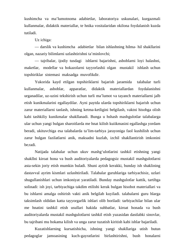 kushimcha  va  ma’lumotnoma  adabietlar,  laboratoriya  uskunalari,  kurgazmali
kullanmalar, didaktik materiallar, te hnika vositalaridan okilona foydalanish kuzda
tutiladi.
Uz ichiga:
— darslik va kushimcha  adabietlar  bilan ishlashning hilma- hil shakllarini
olgan, nazariy bilimlarni uzlashtirishni ta’minlovchi;
— tajribalar, ijodiy tusdagi  ishlarni bajarishni, asboblarni loyi halashni,
maketlar,  modellar va hokazolarni tayyorlashii olgan  mustakil  ishlash uchun
topshiriklar  sistemasi  maksadga  muvofikdir.
Yukorida  kayd  etilgan  topshiriklarni  bajarish  jaraenida   talabalar  turli
kullanmalar,  asboblar,  apparatlar,  didaktik  materiallardan  foydalanishni
urganadilar, uz-uzini tekshirish uchun turli ma’lumot va tayanch materiallarni jalb
etish kunikmalarini egallaydilar. Ayni paytda ularda topshiriklarni bajarish uchun
zarur materiallarni tanlash, ishning ketma-ketligini belgilash, vaktni hisobga olish
kabi tashkiliy kunikmalar shakllanadi. Bunga u hshash mashgulotlar talabalarga
ular uchun yangi bulgan sharoitlarda me hnat kilish kuiikmasini egallashga yordam
beradi, ukituvchiga esa talabalarda ta’lim-tarbiya jarayoniga faol kushilish uchun
zarur  bulgan  fazilatlarni  anik, maksadni  kuzlab, izchil  shakllantirish  imkonini
be;radi.
Natijada  talabalar  uchun  ukuv  mashg‘ulotlarini  tashkil  etishning  yangi
shakllni kiroat hona va bush auditoriyalarda pedagogsiz mustakil mashgulotlarni
asta-sekin joriy etish mumkin buladi. Shuni aytish kerakki, bunday ish shaklining
dastavval ayrim kismlari uzlashtiriladi. Talabalar guruhlariga tarbiyachisiz, uzlari
shugullanishlari uchun imkoniyat yaratiladi. Bunday mashgulotlar kattik, tartibga
solinadi: ish joyi, tarbiyachiga takdim etilishi kerak bulgan hisobot materiallari va
bu ishlarni amalga oshirish vakti anik belgilab kuyiladi. talabalarni guru hlarga
taksimlash oldidan katta tayyorgarlik ishlari olib boriladi: tarbiyachilar bilan ular
me  hnatini  tashkil  etish  usullari  hakida  suhbatlar,  kiroat  honada  va  bush
auditoriyalarda mustakil mashgulotlarni tashkil etish yuzasidan dastlabki sinovlar,
bu tajribani mu hokama kilish va unga zarur tuzatish kiritish kabi ishlar bajariladi.
Kuzatishlarning  kursatishicha,  ishning  yangi  shakllariga  utish  butun
pedagoglar  jamoasining  kuch-gayratlarini  birlashtirishni,  bush  honalarni
