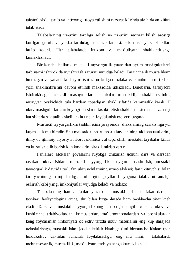 taksimlashda, tartib va intizomga rioya etilishini nazorat kilishda alo hida aniklikni
talab etadi.
Talabalarning uz-uzini  tartibga solish  va uz-uzini  nazorat  kilish  asosiga
kurilgan guruh. va yakka tartibdagi ish shakllari asta-sekin asosiy ish shakllari
bulib  koladi.  Ular  talabalarda  intizom  va  mas’uliyatni  shakllantirishga
kumaklashadi.
Bir kancha hollarda mustakil tayyorgarlik yuzasidan ayrim mashgulotlarni
tarbiyachi ishtirokida uyushtirish zarurati vujudga keladi. Bu unchalik musta hkam
bulmagan va yanada kuchaytirilishi zarur bulgan malaka va kunikmalarni tiklash
yoki shakllantirishni davom ettirish maksadida utkaziladi. Binobarin, tarbiyachi
ishtirokidagi  mustakil  mashgulotlarni  talabalar mustakilligi  shakllanishining
muayyan boskichida tula bardam topadigan shakl sifatida karamaslik kerak. U
ukuv mashgulotlaridan keyingi darslarni tashkil etish shakllari sistemasida zarur ji
hat sifatida saklanib koladi, lekin undan foydalanish me’yori uzgaradi.
Mustakil tayyorgarlikni tashkil etish jarayonida  shaxslarning zurikishiga yul
kuymaslik mu himdir. Shu maksadda  shaxslarda ukuv ishining okilona usullarini,
ilmiy va ijtimoiy-siyosiy a hborot okimida yul topa olish, mustakil tajribalar kilish
va kuzatish olib borish kunikmalarini shakllantirish zarur.
Fanlararo  alokalar  goyalarini  ruyobga  chikarish  uchun:  dars  va  darsdan
tashkari  ukuv  ishlari—mustakil  tayyorgarlikni  uygun  birlashtirish;  mustakil
tayyorgarlik davrida turli fan ukituvchilarining uzaro alokasi; fan ukituvchisi bilan
tarbiyachining  hamji  hatligi;  turli  rejim  paytlarida  yagona  talablarni  amalga
oshirish kabi yangi imkoniyatlar vujudga keladi va hokazo.
Talabalarning  barcha  fanlar  yuzasidan  mustakil  ishlashi  fakat  darsdan
tashkari faoliyatdagina emas, shu bilan birga darsda ham boshkacha sifat kasb
etadi.  Dars  va  mustakil  tayyorgarlikning  bir-biriga  singib  ketishi,  ukuv  va
kushimcha adabiyotlardan, komuslardan, ma’lumotnomalardan va boshkalardan
keng foydalanish imkoniyati ob’ektiv tarzda ukuv materialini eng kup darajada
uzlashtirishga, mustakil ishni jadallashtirish hisobiga (uni birmuncha kiskartirgan
holda).ukuv  vaktidan  samarali  foydalanishga,  eng  mu  himi,   talabalarda
mehnatsevarlik, mustakillik, mas’uliyatni tarbiyalashga kumaklashadi.
