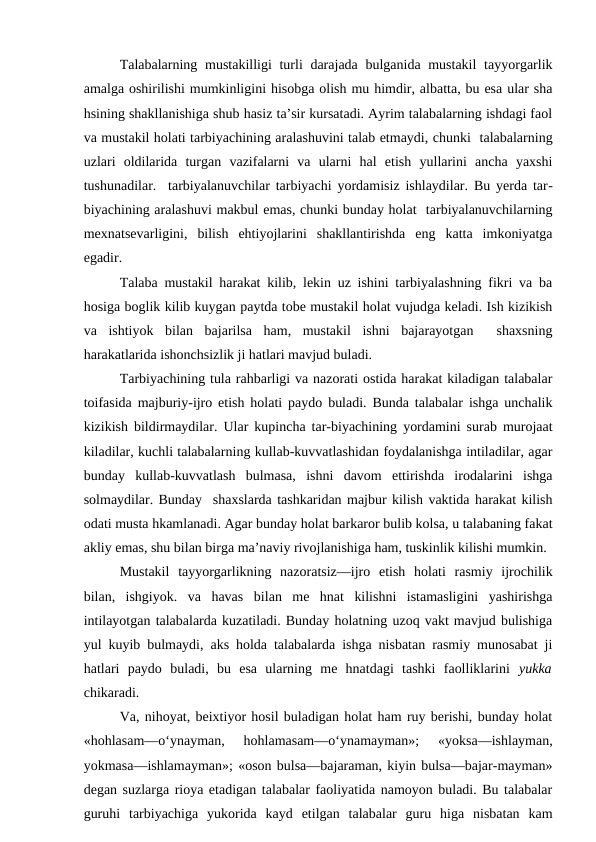 Talabalarning mustakilligi turli darajada bulganida mustakil  tayyorgarlik
amalga oshirilishi mumkinligini hisobga olish mu himdir, albatta, bu esa ular sha
hsining shakllanishiga shub hasiz ta’sir kursatadi. Ayrim talabalarning ishdagi faol
va mustakil holati tarbiyachining aralashuvini talab etmaydi, chunki  talabalarning
uzlari  oldilarida  turgan  vazifalarni  va  ularni  hal  etish  yullarini  ancha  yaxshi
tushunadilar.  tarbiyalanuvchilar tarbiyachi yordamisiz ishlaydilar. Bu yerda tar-
biyachining aralashuvi makbul emas, chunki bunday holat  tarbiyalanuvchilarning
mexnatsevarligini,  bilish  ehtiyojlarini  shakllantirishda  eng  katta  imkoniyatga
egadir.
Talaba mustakil harakat kilib, lekin uz ishini tarbiyalashning fikri va ba
hosiga boglik kilib kuygan paytda tobe mustakil holat vujudga keladi. Ish kizikish
va  ishtiyok  bilan  bajarilsa  ham,  mustakil  ishni  bajarayotgan   shaxsning
harakatlarida ishonchsizlik ji hatlari mavjud buladi.
Tarbiyachining tula rahbarligi va nazorati ostida harakat kiladigan talabalar
toifasida majburiy-ijro etish holati paydo buladi. Bunda talabalar ishga unchalik
kizikish bildirmaydilar. Ular kupincha tar-biyachining yordamini surab murojaat
kiladilar, kuchli talabalarning kullab-kuvvatlashidan foydalanishga intiladilar, agar
bunday  kullab-kuvvatlash  bulmasa,  ishni  davom  ettirishda  irodalarini  ishga
solmaydilar. Bunday  shaxslarda tashkaridan majbur kilish vaktida harakat kilish
odati musta hkamlanadi. Agar bunday holat barkaror bulib kolsa, u talabaning fakat
akliy emas, shu bilan birga ma’naviy rivojlanishiga ham, tuskinlik kilishi mumkin.
Mustakil  tayyorgarlikning  nazoratsiz—ijro  etish  holati  rasmiy  ijrochilik
bilan,  ishgiyok.  va  havas  bilan  me  hnat  kilishni  istamasligini  yashirishga
intilayotgan talabalarda kuzatiladi. Bunday holatning uzoq vakt mavjud bulishiga
yul kuyib bulmaydi, aks holda talabalarda ishga nisbatan rasmiy munosabat ji
hatlari  paydo  buladi,  bu  esa  ularning  me  hnatdagi  tashki  faolliklarini  yukka
chikaradi.
Va, nihoyat, beixtiyor hosil buladigan holat ham ruy berishi, bunday holat
«hohlasam—o‘ynayman,  hohlamasam—o‘ynamayman»;  «yoksa—ishlayman,
yokmasa—ishlamayman»; «oson bulsa—bajaraman, kiyin bulsa—bajar-mayman»
degan suzlarga rioya etadigan talabalar faoliyatida namoyon buladi. Bu talabalar
guruhi  tarbiyachiga  yukorida  kayd  etilgan  talabalar  guru  higa  nisbatan  kam
