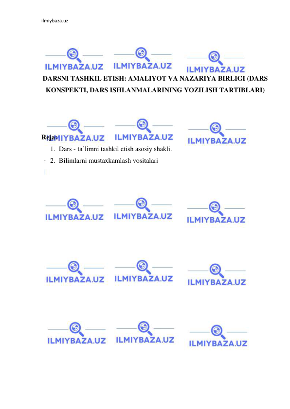 ilmiybaza.uz 
 
 
 
 
 
DARSNI TASHKIL ETISH: AMALIYOT VA NAZARIYA BIRLIGI (DARS 
KONSPEKTI, DARS ISHLANMALARINING YOZILISH TARTIBLARI) 
 
 
 
Reja: 
1. Dars - ta’limni tashkil etish asosiy shakli.  
2. Bilimlarni mustaxkamlash vositalari 
 
 
 
 
 
 
 
 
 
 
 
 
 
 
 
 
 
 
