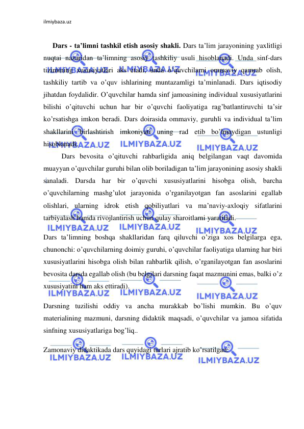 ilmiybaza.uz 
 
 
Dars - ta’limni tashkil etish asosiy shakli. Dars ta’lim jarayonining yaxlitligi 
nuqtai nazaridan ta’limning asosiy tashkiliy usuli hisoblanadi. Unda sinf-dars 
tizimining xususiyatlari aks etadi, unda o’quvchilarni ommaviy qamrab olish, 
tashkiliy tartib va o’quv ishlarining muntazamligi ta’minlanadi. Dars iqtisodiy 
jihatdan foydalidir. O’quvchilar hamda sinf jamoasining individual xususiyatlarini 
bilishi o’qituvchi uchun har bir o’quvchi faoliyatiga rag’batlantiruvchi ta’sir 
ko’rsatishga imkon beradi. Dars doirasida ommaviy, guruhli va individual ta’lim 
shakllarini birlashtirish imkoniyati uning rad etib bo’lmaydigan ustunligi 
hisoblanadi. 
Dars bevosita o’qituvchi rahbarligida aniq belgilangan vaqt davomida 
muayyan o’quvchilar guruhi bilan olib boriladigan ta’lim jarayonining asosiy shakli 
sanaladi. Darsda har bir o’quvchi xususiyatlarini hisobga olish, barcha 
o’quvchilarning mashg’ulot jarayonida o’rganilayotgan fan asoslarini egallab 
olishlari, ularning idrok etish qobiliyatlari va ma’naviy-axloqiy sifatlarini 
tarbiyalash hamda rivojlantirish uchun qulay sharoitlarni yaratiladi. 
Dars ta’limning boshqa shakllaridan farq qiluvchi o’ziga xos belgilarga ega, 
chunonchi: o’quvchilarning doimiy guruhi, o’quvchilar faoliyatiga ularning har biri 
xususiyatlarini hisobga olish bilan rahbarlik qilish, o’rganilayotgan fan asoslarini 
bevosita darsda egallab olish (bu belgilari darsning faqat mazmunini emas, balki o’z 
xususiyatini ham aks ettiradi). 
Darsning tuzilishi oddiy va ancha murakkab bo’lishi mumkin. Bu o’quv 
materialining mazmuni, darsning didaktik maqsadi, o’quvchilar va jamoa sifatida 
sinfning xususiyatlariga bog’liq.. 
Zamonaviy didaktikada dars quyidagi turlari ajratib ko’rsatilgan: 
 
 
