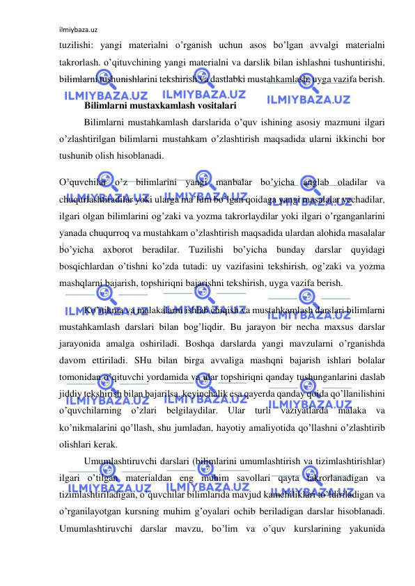 ilmiybaza.uz 
 
tuzilishi: yangi materialni o’rganish uchun asos bo’lgan avvalgi materialni 
takrorlash. o’qituvchining yangi materialni va darslik bilan ishlashni tushuntirishi, 
bilimlarni tushunishlarini tekshirish va dastlabki mustahkamlash, uyga vazifa berish. 
Bilimlarni mustaxkamlash vositalari 
Bilimlarni mustahkamlash darslarida o’quv ishining asosiy mazmuni ilgari 
o’zlashtirilgan bilimlarni mustahkam o’zlashtirish maqsadida ularni ikkinchi bor 
tushunib olish hisoblanadi. 
O’quvchilar o’z bilimlarini yangi manbalar bo’yicha anglab oladilar va 
chuqurlashtiradilar yoki ularga ma’lum bo’lgan qoidaga yangi masalalar yechadilar, 
ilgari olgan bilimlarini og’zaki va yozma takrorlaydilar yoki ilgari o’rganganlarini 
yanada chuqurroq va mustahkam o’zlashtirish maqsadida ulardan alohida masalalar 
bo’yicha axborot beradilar. Tuzilishi bo’yicha bunday darslar quyidagi 
bosqichlardan o’tishni ko’zda tutadi: uy vazifasini tekshirish, og’zaki va yozma 
mashqlarni bajarish, topshiriqni bajarishni tekshirish, uyga vazifa berish. 
Ko’nikma va malakalarni ishlab chiqish va mustahkamlash darslari bilimlarni 
mustahkamlash darslari bilan bog’liqdir. Bu jarayon bir necha maxsus darslar 
jarayonida amalga oshiriladi. Boshqa darslarda yangi mavzularni o’rganishda 
davom ettiriladi. SHu bilan birga avvaliga mashqni bajarish ishlari bolalar 
tomonidan o’qituvchi yordamida va ular topshiriqni qanday tushunganlarini daslab 
jiddiy tekshirish bilan bajarilsa, keyinchalik esa qayerda qanday qoida qo’llanilishini 
o’quvchilarning o’zlari belgilaydilar. Ular turli vaziyatlarda malaka va 
ko’nikmalarini qo’llash, shu jumladan, hayotiy amaliyotida qo’llashni o’zlashtirib 
olishlari kerak. 
Umumlashtiruvchi darslari (bilimlarini umumlashtirish va tizimlashtirishlar) 
ilgari o’tilgan materialdan eng muhim savollari qayta takrorlanadigan va 
tizimlashtiriladigan, o’quvchilar bilimlarida mavjud kamchiliklari to’ldiriladigan va 
o’rganilayotgan kursning muhim g’oyalari ochib beriladigan darslar hisoblanadi. 
Umumlashtiruvchi darslar mavzu, bo’lim va o’quv kurslarining yakunida 
