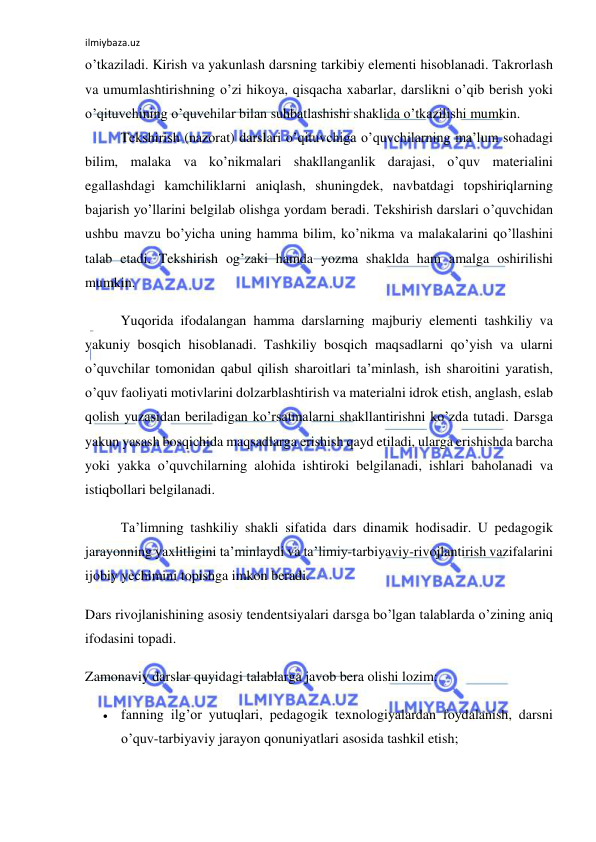 ilmiybaza.uz 
 
o’tkaziladi. Kirish va yakunlash darsning tarkibiy elementi hisoblanadi. Takrorlash 
va umumlashtirishning o’zi hikoya, qisqacha xabarlar, darslikni o’qib berish yoki 
o’qituvchining o’quvchilar bilan suhbatlashishi shaklida o’tkazilishi mumkin. 
Tekshirish (nazorat) darslari o’qituvchiga o’quvchilarning ma’lum sohadagi 
bilim, malaka va ko’nikmalari shakllanganlik darajasi, o’quv materialini 
egallashdagi kamchiliklarni aniqlash, shuningdek, navbatdagi topshiriqlarning 
bajarish yo’llarini belgilab olishga yordam beradi. Tekshirish darslari o’quvchidan 
ushbu mavzu bo’yicha uning hamma bilim, ko’nikma va malakalarini qo’llashini 
talab etadi. Tekshirish og’zaki hamda yozma shaklda ham amalga oshirilishi 
mumkin. 
Yuqorida ifodalangan hamma darslarning majburiy elementi tashkiliy va 
yakuniy bosqich hisoblanadi. Tashkiliy bosqich maqsadlarni qo’yish va ularni 
o’quvchilar tomonidan qabul qilish sharoitlari ta’minlash, ish sharoitini yaratish, 
o’quv faoliyati motivlarini dolzarblashtirish va materialni idrok etish, anglash, eslab 
qolish yuzasidan beriladigan ko’rsatmalarni shakllantirishni ko’zda tutadi. Darsga 
yakun yasash bosqichida maqsadlarga erishish qayd etiladi, ularga erishishda barcha 
yoki yakka o’quvchilarning alohida ishtiroki belgilanadi, ishlari baholanadi va 
istiqbollari belgilanadi. 
Ta’limning tashkiliy shakli sifatida dars dinamik hodisadir. U pedagogik 
jarayonning yaxlitligini ta’minlaydi va ta’limiy-tarbiyaviy-rivojlantirish vazifalarini 
ijobiy yechimini topishga imkon beradi. 
Dars rivojlanishining asosiy tendentsiyalari darsga bo’lgan talablarda o’zining aniq 
ifodasini topadi. 
Zamonaviy darslar quyidagi talablarga javob bera olishi lozim: 
 fanning ilg’or yutuqlari, pedagogik texnologiyalardan foydalanish, darsni 
o’quv-tarbiyaviy jarayon qonuniyatlari asosida tashkil etish; 
