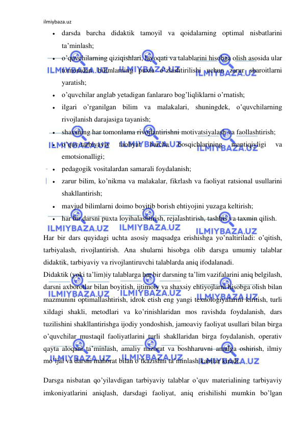 ilmiybaza.uz 
 
 darsda barcha didaktik tamoyil va qoidalarning optimal nisbatlarini 
ta’minlash; 
 o’quvchilarning qiziqishlari, layoqati va talablarini hisobga olish asosida ular 
tomonidan bilimlarning puxta o’zlashtirilishi uchun zarur sharoitlarni 
yaratish; 
 o’quvchilar anglab yetadigan fanlararo bog’liqliklarni o’rnatish; 
 ilgari o’rganilgan bilim va malakalari, shuningdek, o’quvchilarning 
rivojlanish darajasiga tayanish; 
 shaxsning har tomonlama rivojlantirishni motivatsiyalash va faollashtirish; 
 o’quv-tarbiyaviy 
faoliyat 
barcha 
bosqichlarining 
mantiqiyligi 
va 
emotsionalligi; 
 pedagogik vositalardan samarali foydalanish; 
 zarur bilim, ko’nikma va malakalar, fikrlash va faoliyat ratsional usullarini 
shakllantirish; 
 mavjud bilimlarni doimo boyitib borish ehtiyojini yuzaga keltirish; 
 har bir darsni puxta loyihalashtirish, rejalashtirish, tashhis va taxmin qilish. 
Har bir dars quyidagi uchta asosiy maqsadga erishishga yo’naltiriladi: o’qitish, 
tarbiyalash, rivojlantirish. Ana shularni hisobga olib darsga umumiy talablar 
didaktik, tarbiyaviy va rivojlantiruvchi talablarda aniq ifodalanadi. 
Didaktik (yoki ta’lim)iy talablarga har bir darsning ta’lim vazifalarini aniq belgilash, 
darsni axborotlar bilan boyitish, ijtimoiy va shaxsiy ehtiyojlarni hisobga olish bilan 
mazmunini optimallashtirish, idrok etish eng yangi texnologiyalarini kiritish, turli 
xildagi shakli, metodlari va ko’rinishlaridan mos ravishda foydalanish, dars 
tuzilishini shakllantirishga ijodiy yondoshish, jamoaviy faoliyat usullari bilan birga 
o’quvchilar mustaqil faoliyatlarini turli shakllaridan birga foydalanish, operativ 
qayta aloqani ta’minlash, amaliy nazorat va boshharuvni amalga oshirish, ilmiy 
mo’ljal va darsni mahorat bilan o’tkazishni ta’minlash kabilar kiradi. 
Darsga nisbatan qo’yilavdigan tarbiyaviy talablar o’quv materialining tarbiyaviy 
imkoniyatlarini aniqlash, darsdagi faoliyat, aniq erishilishi mumkin bo’lgan 
