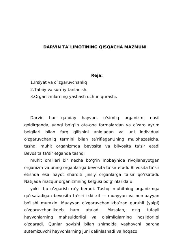 DARVIN TA`LIMOTINING QISQACHA MAZMUNI
Reja:
1.Irsiyat va o`zgaruvchanliq
2.Tabiiy va sun`iy tanlanish.
3.Organizmlarning yashash uchun qurashi.
Darvin  har  qanday  hayvon,  o‘simliq  organizmi  nasil
qoldirganda, yangi bo‘g‘in ota-ona formalardan va o‘zaro ayrim
belgilari  bilan  farq  qilishini  aniqlagan  va  uni  individual
o'zgaruvchanliq  termini  bilan  ta’riflaganUning  mulohazasicha,
tashqi  muhit  organizmga  bevosita  va  bilvosita  ta’sir  etadi
Bevosita ta’sir etganda tashqi
muhit  omillari  bir  necha  bo‘g‘in  mobaynida  rivojlanayotgan
organizm va uning organlariga bevosita ta’sir etadi. Bilvosita ta’sir
etishda  esa  hayot  sharoiti  jinsiy  organlarga  ta’sir  qo‘rsatadi.
Natijada mazqur organizmning kelgusi bo‘g'inlarida u
yoki  bu o‘zgarish ro‘y beradi. Tashqi muhitning organizmga
qo'rsatadigan bevosita ta’siri ikki xil — muayyan va nomuayyan
bo'lishi  mumkin.  Muayyan  o‘zgaruvchanlikba’zan  guruhli  (yalpi)
o‘zgaruvchanlikdeb  ham  ataladi.  Masalan,  oziq  tufayli
hayvonlarning  mahsuldorligi  va  o‘simliqlarning  hosildorligi
o‘zgaradi.  Qunlar  sovishi  bilan  shimolda  yashovchi  barcha
sutemizuvchi hayvonlarning juni qalinlashadi va hoqazo.
