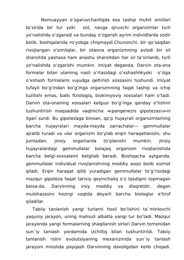    Nomuayyan  o‘zgaruvchanliqda  esa  tashqi  muhit  omillari
ta’sirida  bir  tur  yoki   zot,  navga  qiruvchi  organizmlar  turli
yo‘nalishda o‘zgaradi va bunday o‘zgarish ayrim individlarda sodir
boiib, boshqalarida ro‘yobga chiqmaydi.Chunonchi, bir qo‘saqdan
rivojlangan  o'simliqlar,  bir  otaona  organizmning  avlodi  bir  xil
sharoitda yashasa ham anashu sharoitdan har xil ta’sirlanib, turli
yo‘nalishda o‘zgarishi mumkin. Irsiyat deganda, Darvin ota-ona
formalar  bilan  ulaming  nasli  o‘rtasidagi  o‘xshashlikyoki   o‘ziga
o‘xshash formalami vujudga qeltirish xossasini tushundi. Irsiyat
tufayli  bo‘g‘indan bo‘g‘inga  organizmning  faqat tashqi va ichqi
tuzilishi emas, balki fiziologiq, biokimyoviy xossalari ham o‘tadi.
Darvin  ota-onaning  xossalari  kelgusi  bo‘g‘inga  qanday  o‘tishini
tushuntirish  maqsadida  vaqtincha  ≪pangenezis  gipotezasi≫ni
ilgari surdi. Bu gipotezaga binoan, qo‘p hujayrali organizmlaming
barcha  hujayralari  mayda-mayda  zarrachalar—  gemmullalar
ajratib turadi va ular organizm bo‘ylab erqin haraqatlanishi, shu
jumladan,  jinsiy  organlarda  to‘planishi  mumkin.  Jinsiy
hujayralardagi  gemmullalar  boiajaq  organism  rivojlanishida
barcha  belgi-xossalami  belgilab  beradi.  Boshqacha  aytganda,
gemmullalar individual rivojlanishning moddiy asosi boiib xizmat
qiladi.  Erqin  haraqat  qilib  yuradigan  gemmullalar  to‘g‘risidagi
mazqur gipoteza faqat tarixiy qeyinchaliq o‘z tasdigini topmagan
boisa-da,  Darvinning  irsiy  moddiy  va  disqretdir,  degan
mulohazasini  hozirgi  vaqtda  deyarli  barcha  biologlar  e'tirof
qiladilar.
Tabiiy  tanlanish  yangi  turlarni  hosil  bo‘lishini  ta`minlovchi
yaquniy jarayon, uning mahsuli albatta yangi tur bo‘ladi. Mazqur
jarayonda yangi formalarning shaqllanish sirlari Darvin tomonidan
sun`iy  tanlash  yordamida  izchilliq  bilan  tushuntirildi.  Tabiiy
tanlanish  rolini  evolutsiyaning  mexanizmida  sun`iy  tanlash
jarayoni misolida payqash Darvinning daxoligidan kelib chiqadi.
