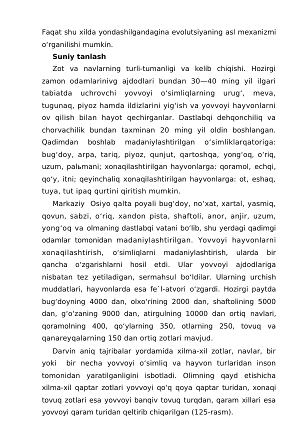 Faqat shu xilda yondashilgandagina evolutsiyaning asl mexanizmi
o‘rganilishi mumkin. 
Suniy tanlash 
Zot  va  navlarning  turli-tumanligi  va  kelib  chiqishi.  Hozirgi
zamon  odamlarinivg  ajdodlari  bundan  30—40  ming  yil  ilgari
tabiatda  uchrovchi  yovvoyi  o‘simliqlarning  urug‘,  meva,
tugunaq, piyoz hamda ildizlarini yig‘ish va yovvoyi hayvonlarni
ov  qilish  bilan  hayot  qechirganlar.  Dastlabqi  dehqonchiliq  va
chorvachilik  bundan  taxminan  20 ming  yil  oldin  boshlangan.
Qadimdan  boshlab  madaniylashtirilgan
 o‘simliklarqatoriga:
bug‘doy, arpa, tariq, piyoz, qunjut, qartoshqa,  yong‘oq, o‘riq,
uzum, palьmani; xonaqilashtirilgan hayvonlarga: qoramol, echqi,
qo‘y, itni; qeyinchaliq xonaqilashtirilgan hayvonlarga: ot, eshaq,
tuya, tut ipaq qurtini qiritish mumkin.
Markaziy  Osiyo qalta poyali bug‘doy, no‘xat, xartal, yasmiq,
qovun,  sabzi, o‘riq, xandon pista, shaftoli, anor, anjir, uzum,
yong‘oq va olmaning dastlabqi vatani bo‘lib, shu yerdagi qadimgi
odamlar  tomonidan  madaniylashtirilgan.  Yovvoyi  hayvonlarni
xonaqilashtirish,
 o‘simliqlarni  madaniylashtirish,  ularda  bir
qancha  o‘zgarishlarni  hosil  etdi.  Ular  yovvoyi  ajdodlariga
nisbatan  tez  yetiladigan,  sermahsul  bo‘ldilar.  Ularning  urchish
muddatlari, hayvonlarda esa fe`l-atvori  o‘zgardi. Hozirgi paytda
bug‘doyning 4000 dan, olxo‘rining 2000 dan, shaftolining 5000
dan, g‘o‘zaning 9000 dan, atirgulning 10000 dan ortiq  navlari,
qoramolning  400,  qo‘ylarning  350,  otlarning  250,  tovuq  va
qanareyqalarning 150 dan ortiq zotlari mavjud.
Darvin aniq tajribalar yordamida xilma-xil zotlar, navlar, bir
yoki   bir  necha  yovvoyi  o‘simliq  va  hayvon  turlaridan  inson
tomonidan  yaratilganligini  isbotladi.  Olimning  qayd  etishicha
xilma-xil qaptar  zotlari yovvoyi qo‘q qoya qaptar turidan, xonaqi
tovuq zotlari esa yovvoyi banqiv tovuq turqdan, qaram xillari esa
yovvoyi qaram turidan qeltirib chiqarilgan (125-rasm).
