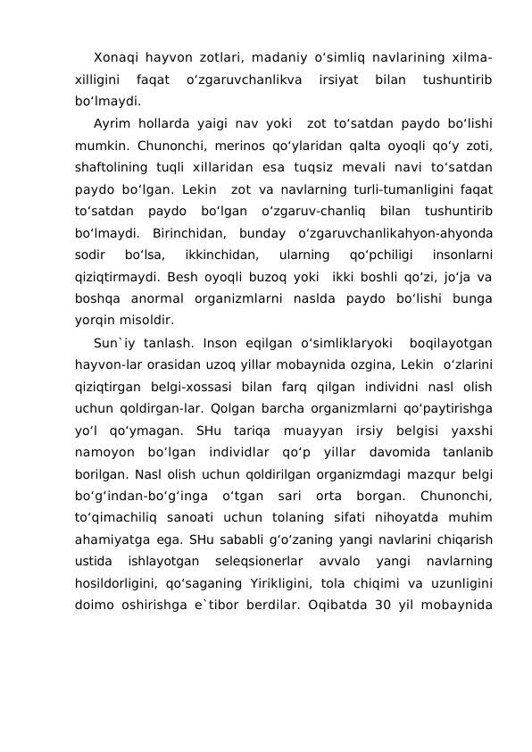 Xonaqi hayvon zotlari, madaniy o‘simliq navlarining xilma-
xilligini  faqat  o‘zgaruvchanlikva  irsiyat  bilan  tushuntirib
bo‘lmaydi.
Ayrim hollarda yaigi nav yoki  zot to‘satdan  paydo bo‘lishi
mumkin.  Chunonchi, merinos qo‘ylaridan qalta oyoqli qo‘y zoti,
shaftolining  tuqli  xillaridan  esa  tuqsiz  mevali  navi  to‘satdan
paydo bo‘lgan. Lekin  zot  va navlarning turli-tumanligini faqat
to‘satdan  paydo  bo‘lgan  o‘zgaruv-chanliq  bilan  tushuntirib
bo‘lmaydi.  Birinchidan,  bunday  o‘zgaruvchanlikahyon-ahyonda
sodir  bo‘lsa,  ikkinchidan,  ularning  qo‘pchiligi  insonlarni
qiziqtirmaydi. Besh oyoqli buzoq yoki  ikki boshli qo‘zi, jo‘ja va
boshqa  anormal  organizmlarni  naslda  paydo  bo‘lishi  bunga
yorqin misoldir. 
Sun`iy  tanlash.  Inson  eqilgan  o‘simliklaryoki   boqilayotgan
hayvon-lar orasidan uzoq yillar mobaynida ozgina, Lekin  o‘zlarini
qiziqtirgan  belgi-xossasi  bilan  farq  qilgan  individni  nasl  olish
uchun qoldirgan-lar. Qolgan barcha organizmlarni qo‘paytirishga
yo‘l  qo‘ymagan.  SHu  tariqa  muayyan  irsiy  belgisi  yaxshi
namoyon  bo‘lgan  individlar  qo‘p  yillar  davomida  tanlanib
borilgan. Nasl olish uchun qoldirilgan organizmdagi  mazqur belgi
bo‘g‘indan-bo‘g‘inga  o‘tgan  sari  orta  borgan.  Chunonchi,
to‘qimachiliq  sanoati  uchun  tolaning  sifati  nihoyatda  muhim
ahamiyatga  ega. SHu sababli g‘o‘zaning yangi navlarini chiqarish
ustida  ishlayotgan
 seleqsionerlar  avvalo  yangi  navlarning
hosildorligini,  qo‘saganing  Yirikligini,  tola  chiqimi  va  uzunligini
doimo oshirishga e`tibor  berdilar. Oqibatda 30 yil mobaynida
