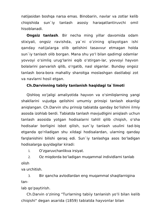 natijasidan boshqa narsa emas. Binobarin, navlar va zotlar kelib
chiqishida  sun`iy  tanlash  asosiy
 haraqatlantiruvchi  omil
hisoblanadi.
Ongsiz  tanlash.  Bir  necha  ming  yillar  davomida  odam
stixiyali,  ongsiz  ravishda,  ya`ni  o‘zining  qilayotgan  ishi
qanday  natijalarga  olib  qelishini  tasavvur  etmagan  holda
sun`iy tanlash olib borgan. Mana shu yo‘l bilan qadimgi odamlar
yovvoyi  o‘simliq  urug‘larini  eqib  o‘stirgan-lar,  yovvoyi  hayvon
bolalarini parvarish qilib, o‘rgatib, nasl olganlar.  Bunday ongsiz
tanlash bora-bora mahalliy sharoitga moslashgan dastlabqi  zot
va navlarni hosil etgan.
Ch.Darvinning tabiiy tanlanish haqidagi ta`limoti
Qishloq  xo‘jaligi  amaliyotida  hayvon  va  o‘simliqlarning  yangi
shakllarini  vujudga  qelishini  umumiy  prinsipi  tanlash  ekanligi
aniqlangan. Ch.Darvin shu prinsip tabiatda qanday bo‘lishini ilmiy
asosda izohlab berdi. Tabiatda tanlash mavjudligini aniqlash uchun
tanlash  asosida  yotgan  hodisalarni  tahlil  qilib  chiqish,  o‘sha
hodisalar  borligini  isbot  qilish,  sun`iy  tanlash  usulini  tad-biq
etganda qo‘riladigan  shu  xildagi  hodisalardan,  ularning qanday
farqlanishini  bilishi  qeraq  edi.  Sun`iy  tanlashga  asos  bo‘ladigan
hodisalarga quyidagilar kiradi:
1.
O‘zgaruvchanlikva irsiyat.
2.
Oz miqdorda bo‘ladigan muqammal individlarni tanlab 
olish
va urchitish.
3.
Bir qancha avlodlardan eng muqammal shaqllarnigina 
tan-
lab qo‘paytirish.
Ch.Darvin o‘zining "Turlarning tabiiy tanlanish yo‘li bilan kelib
chiqishi" degan asarida (1859) tabiatda hayvonlar bilan
