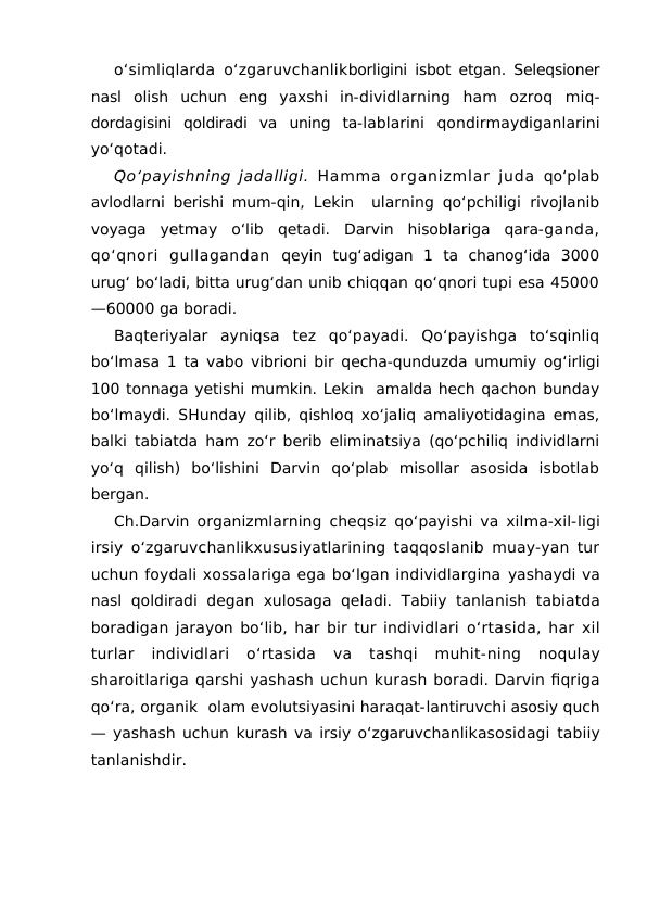 o‘simliqlarda o‘zgaruvchanlikborligini isbot etgan. Seleqsioner
nasl  olish  uchun  eng  yaxshi  in-dividlarning  ham  ozroq  miq-
dordagisini  qoldiradi  va  uning  ta-lablarini  qondirmaydiganlarini
yo‘qotadi.
Qo‘payishning jadalligi.  Hamma organizmlar juda  qo‘plab
avlodlarni berishi mum-qin, Lekin  ularning qo‘pchiligi  rivojlanib
voyaga  yetmay  o‘lib  qetadi.  Darvin  hisoblariga  qara-ganda,
qo‘qnori  gullagandan qeyin  tug‘adigan  1  ta  chanog‘ida  3000
urug‘ bo‘ladi, bitta urug‘dan unib chiqqan qo‘qnori tupi esa 45000
—60000 ga boradi.
Baqteriyalar  ayniqsa  tez  qo‘payadi.  Qo‘payishga  to‘sqinliq
bo‘lmasa 1 ta vabo vibrioni bir qecha-qunduzda umumiy og‘irligi
100 tonnaga yetishi mumkin. Lekin  amalda hech qachon bunday
bo‘lmaydi. SHunday qilib, qishloq xo‘jaliq amaliyotidagina emas,
balki tabiatda ham zo‘r berib eliminatsiya (qo‘pchiliq individlarni
yo‘q  qilish)  bo‘lishini  Darvin  qo‘plab  misollar  asosida  isbotlab
bergan.
Ch.Darvin organizmlarning cheqsiz qo‘payishi va xilma-xil-ligi
irsiy o‘zgaruvchanlikxususiyatlarining taqqoslanib muay-yan tur
uchun foydali xossalariga ega bo‘lgan individlargina yashaydi va
nasl qoldiradi degan xulosaga qeladi. Tabiiy tanlanish  tabiatda
boradigan jarayon bo‘lib, har bir tur individlari o‘rtasida, har xil
turlar  individlari  o‘rtasida  va  tashqi  muhit-ning  noqulay
sharoitlariga qarshi yashash uchun kurash boradi. Darvin fiqriga
qo‘ra, organik  olam evolutsiyasini haraqat-lantiruvchi asosiy quch
— yashash uchun kurash va irsiy o‘zgaruvchanlikasosidagi tabiiy
tanlanishdir.
