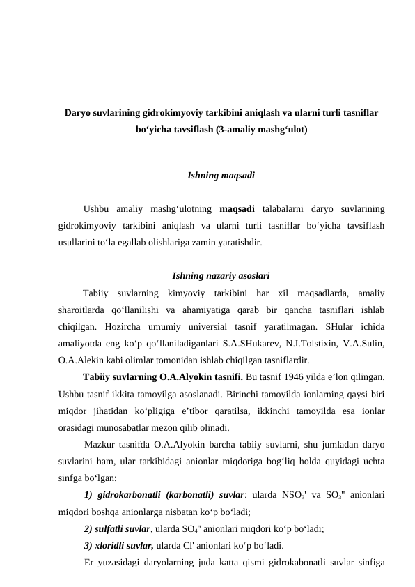 Daryo suvlarining gidrokimyoviy tarkibini aniqlash va ularni turli tasniflar
bo‘yicha tavsiflash (3-amaliy mashg‘ulot)
 
Ishning maqsadi
Ushbu  amaliy  mashg‘ulotning  maqsadi talabalarni  daryo  suvlarining
gidrokimyoviy  tarkibini  aniqlash  va  ularni  turli  tasniflar  bo‘yicha  tavsiflash
usullarini to‘la egallab olishlariga zamin yaratishdir.
Ishning nazariy asoslari
Tabiiy  suvlarning  kimyoviy  tarkibini  har  xil  maqsadlarda,  amaliy
sharoitlarda  qo‘llanilishi  va  ahamiyatiga  qarab  bir  qancha  tasniflari  ishlab
chiqilgan.  Hozircha  umumiy  universial  tasnif  yaratilmagan.  SHular  ichida
amaliyotda eng ko‘p qo‘llaniladiganlari S.A.SHukarev, N.I.Tolstixin, V.A.Sulin,
O.A.Alekin kabi olimlar tomonidan ishlab chiqilgan tasniflardir.
Tabiiy suvlarning O.A.Alyokin tasnifi. Bu tasnif 1946 yilda e’lon qilingan.
Ushbu tasnif ikkita tamoyilga asoslanadi. Birinchi tamoyilda ionlarning qaysi biri
miqdor  jihatidan  ko‘pligiga  e’tibor  qaratilsa,  ikkinchi  tamoyilda  esa  ionlar
orasidagi munosabatlar mezon qilib olinadi. 
Mazkur tasnifda O.A.Alyokin barcha tabiiy suvlarni, shu jumladan daryo
suvlarini ham, ular tarkibidagi anionlar miqdoriga bog‘liq holda quyidagi uchta
sinfga bo‘lgan: 
1) gidrokarbonatli  (karbonatli)  suvlar: ularda NSO3' va SO3'' anionlari
miqdori boshqa anionlarga nisbatan ko‘p bo‘ladi; 
2) sulfatli suvlar, ularda SO4'' anionlari miqdori ko‘p bo‘ladi; 
3) xloridli suvlar, ularda Cl' anionlari ko‘p bo‘ladi. 
Er yuzasidagi daryolarning juda katta qismi gidrokabonatli suvlar sinfiga
