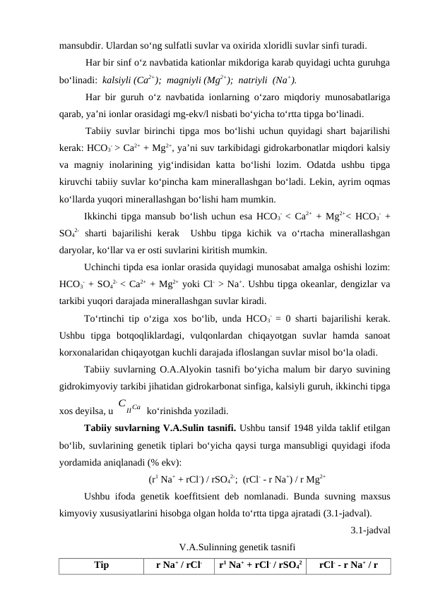 mansubdir. Ulardan so‘ng sulfatli suvlar va oxirida xloridli suvlar sinfi turadi. 
Har bir sinf o‘z navbatida kationlar mikdoriga karab quyidagi uchta guruhga
bo‘linadi:  kalsiyli (Ca2+);  magniyli (Mg2+);  natriyli  (Na+).
Har bir guruh o‘z navbatida ionlarning o‘zaro miqdoriy munosabatlariga
qarab, ya’ni ionlar orasidagi mg-ekv/l nisbati bo‘yicha to‘rtta tipga bo‘linadi.
Tabiiy suvlar birinchi tipga mos bo‘lishi uchun quyidagi shart bajarilishi
kerak: HCO3
- > Ca2+ + Mg2+, ya’ni suv tarkibidagi gidrokarbonatlar miqdori kalsiy
va  magniy  inolarining  yig‘indisidan  katta  bo‘lishi  lozim.  Odatda  ushbu  tipga
kiruvchi tabiiy suvlar ko‘pincha kam minerallashgan bo‘ladi. Lekin, ayrim oqmas
ko‘llarda yuqori minerallashgan bo‘lishi ham mumkin.
Ikkinchi tipga mansub bo‘lish uchun esa HCO3
-  < Ca2+ + Mg2+< HCO3
- +
SO4
2- sharti  bajarilishi  kerak  Ushbu  tipga  kichik  va  o‘rtacha  minerallashgan
daryolar, ko‘llar va er osti suvlarini kiritish mumkin.
Uchinchi tipda esa ionlar orasida quyidagi munosabat amalga oshishi lozim:
HCO3
- + SO4
2-  < Ca2+ + Mg2+ yoki Cl- > Na+. Ushbu tipga okeanlar, dengizlar va
tarkibi yuqori darajada minerallashgan suvlar kiradi.
To‘rtinchi tip o‘ziga xos bo‘lib, unda HCO3
-  = 0 sharti bajarilishi kerak.
Ushbu  tipga  botqoqliklardagi,  vulqonlardan  chiqayotgan  suvlar  hamda  sanoat
korxonalaridan chiqayotgan kuchli darajada ifloslangan suvlar misol bo‘la oladi.
Tabiiy suvlarning O.A.Alyokin tasnifi bo‘yicha malum bir daryo suvining
gidrokimyoviy tarkibi jihatidan gidrokarbonat sinfiga, kalsiyli guruh, ikkinchi tipga
xos deyilsa, u C
IICa  ko‘rinishda yoziladi.
Tabiiy suvlarning V.A.Sulin tasnifi. Ushbu tansif 1948 yilda taklif etilgan
bo‘lib, suvlarining genetik tiplari bo‘yicha qaysi turga mansubligi quyidagi ifoda
yordamida aniqlanadi (% ekv):
(r1 Na+ + rCl-) / rSO4
2-;  (rCl- - r Na+) / r Mg2+
Ushbu ifoda genetik koeffitsient deb nomlanadi. Bunda suvning maxsus
kimyoviy xususiyatlarini hisobga olgan holda to‘rtta tipga ajratadi (3.1-jadval).
3.1-jadval
V.A.Sulinning genetik tasnifi
Tip
r Na+ / rCl-
r1 Na+ + rCl- / rSO4
2
rCl- - r Na+ / r
