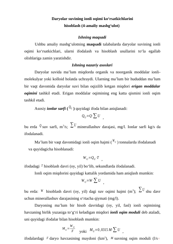 Daryolar suvining ionli oqimi ko‘rsatkichlarini 
hisoblash (4-amaliy mashg‘ulot) 
Ishning maqsadi
Ushbu amaliy mashg‘ulotning maqsadi talabalarda daryolar suvining ionli
oqimi  ko‘rsatkichlari,  ularni  ifodalash  va  hisoblash  usullarini  to‘la  egallab
olishlariga zamin yaratishdir.
Ishning nazariy asoslari
Daryolar suvida ma’lum miqdorda organik va noorganik moddalar ionli-
molekulyar yoki kolloid holatda uchraydi. Ularning ma’lum bir hududdan ma’lum
bir vaqt davomida daryolar suvi bilan oqizilib ketgan miqdori  erigan moddalar
oqimini tashkil etadi. Erigan moddalar oqimining eng katta qismini ionli oqim
tashkil etadi.
Asosiy ionlar sarfi ( QU ) quyidagi ifoda bilan aniqlanadi:
QU=Q⋅∑U  ,
bu erda  Q suv sarfi, m3/s;  ∑U minerallashuv darajasi, mg/l. Ionlar sarfi kg/s da
ifodalanadi.
Ma’lum bir vaqt davomidagi ionli oqim hajmi ( WU ) tonnalarda ifodalanadi 
va quyidagicha hisoblanadi:
W U=QU⋅T  ,
ifodadagi T hisoblash davri (oy, yil) bo‘lib, sekundlarda ifodalanadi.
Ionli oqim miqdorini quyidagi kattalik yordamida ham aniqlash mumkin:
WU=W⋅∑ U  ,
bu erda:  W  hisoblash davri (oy, yil) dagi suv oqimi hajmi (m3);  ∑U shu davr
uchun minerallashuv darajasining o‘rtacha qiymati (mg/l).
Daryoning  ma’lum  bir  hisob  davridagi  (oy,  yil,  fasl)  ionli  oqimining
havzaning birlik yuzasiga to‘g‘ri keladigan miqdori ionli oqim moduli deb ataladi,
uni quyidagi ifodalar bilan hisoblash mumkin:
M U=
W U
F    yoki  M U=0,0315 M⋅∑ U  ,
ifodalardagi  F daryo havzasining maydoni (km2),  M suvning oqim moduli (l/s ¿
