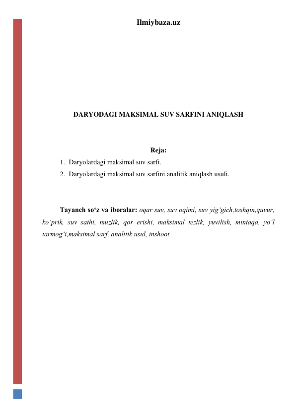 Ilmiybaza.uz 
 
 
 
 
 
 
DARYODAGI MAKSIMAL SUV SARFINI ANIQLASH 
 
 
Reja: 
1. Daryolardagi maksimal suv sarfi. 
2. Daryolardagi maksimal suv sarfini analitik aniqlash usuli. 
 
 
Tayanch so‘z va iboralar: oqar suv, suv oqimi, suv yig‘gich,toshqin,quvur, 
ko‘prik, suv sathi, muzlik, qor erishi, maksimal tezlik, yuvilish, mintaqa, yo‘l 
tarmog‘i,maksimal sarf, analitik usul, inshoot.  
 
 
 
 
 
 
 
 
 
 
 
 
